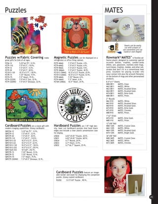 Puzzles                                                                                                           MATES



                                                                                                                                        Sheets can be easily
                                                                                                                                        cut with scissors or
                                                                                                                                      use convenient pre-cut
                                                                                                                                       round or oval shapes!

Puzzles w/Fabric Covering                       make     Magnetic Puzzles                 can be displayed on a   Rowmark® MATES™ is flexible ad-
great gifts for kids of all ages.                        refrigerator or office filing cabinet.                   hesive plastic designed to customize special
PZ56-12           5.25”x6.75”, 12 Pc.                    PZ79-4MAG         7.5”x9.5” Puzzle, 4 Pc.                occasion bottles, trophies, candle/candy
PZ79-110          7.5”x9.5”, 110 Pc.                     PZ79-6MAG         7.5”x9.5” Puzzle, 6 Pc.                dishes, jars, glassware, stainless steel mugs,
PZ79-12           7.5”x9.5”, 12 Pc.                      PZ79-9MAG         7.5”x9.5” Puzzle, 9 Pc.                lunch boxes, trophies, medals, and other sub-
PZ79-30           7.5”x9.5”, 30 Pc.                      PZ79-30MAG        7.5”x9.5” Puzzle, 30 Pc.               strates that don’t fit in a conventional heat
PZ1013-130        10.5”x13.5”, 130 Pc.                   PZ1013-25MAG 10.5”x13.5” Puzzle, 25 Pc.                  press. Excellent for placing re-order info
PZ7R-15           7.25” Round, 15 Pc.                    PZ1013-63MAG 10.5”x13.5” Puzzle, 63 Pc.                  (your contact info plus the artwork filename)
PZ7H-75           7.5” Heart, 75 Pc.                     PZ7R-6MAG         7.25” Round, 6 Pc.                     on the bottom of mugs and other personalized
PZ79-32ZOO        7.5”x9.5” Zoo, 32 Pc.                  PZ7H-6MAG         7.5” Heart, 6 Pc.                      products.
PZ79-32DINO       7.5”x9.5” Dinosaur, 32 Pc.             PZ10H-24MAG 10.5” Heart, 24 Pc.                          8.5”x11” Sheets
                                                                                                                  M00-0811     MATES, Clear.
                                                                                                                  M62-0811     MATES, White.
                                                                                                                  M63-0811     MATES, Brushed Silver.
                                                                                                                  M64-0811     MATES, Brushed Gold.
                                                                                                                  M74-0811     MATES, Brite Gold.
                                                                                                                  M80-0811     MATES, Prism.
                                                                                                                  2” Rounds
                                                                                                                  M62-R10      MATES, White.
                                                                                                                  M63-R10      MATES, Brushed Silver.
                                                                                                                  M64-R10      MATES, Brushed Gold.
                                                                                                                  M74-R10      MATES, Brite Gold.
                                                                                                                  M73-R10      MATES, Chrome.
                                                                                                                  M80-R10      MATES, Prism.
                                                                                                                  1”x2” Ovals
                                                                                                                  M74-V10      MATES, Brite Gold.
                                                                                                                  M80-V10      MATES, Prism.
                                                                                                                  12”x50’ Roll
Cardboard Puzzles              are a classic gift with   Hardboard Puzzles                are 1/8” high den-      M00-1205     MATES, Crystal Clear.
modern imaging capabilities. Glossy cardboard.           sity, laser cut hardboard puzzles that have black        M62-1205     MATES, White.
SBPZ56-12        5.25”x6.75”, 12 Pc.                     edges and include a clear plastic presentation case      M64-1205     MATES, Brushed Gold.
SBPZ79-12        7.5”x9.5”, 12 Pc.                       for display.                                             M74-1205     MATES, Bright Gold.
SBPZ79-30        7.5”x9.5”, 30 Pc.                       U5830         6.81”x9.81” Puzzle, 30 Pc.                 36”x50’ Roll
SBPZ79-110       7.5”x9.5”, 110 Pc.                      U5831         6.81”x9.81” Puzzle, 60 Pc.                 M00-3605     MATES, Crystal Clear.
SBPZ1013-25      10.5”x13.5”, 25 Pc.                     U5834         6.7” Round, 24 Pc.                         M62-3605     MATES, White.
SBPZ1013-63      10.5”x13.5”, 63 Pc.                     U5833         6.7” Heart, 23 Pc.                         M73-3605     MATES, Chrome.
SBPZ1013-130     10.5”x13.5”, 130 Pc.                    U5832         6.7”x6.7” Square, 25 Pc.
SBPZ1013-252     10.5”x13.5”, 252 Pc.
SBPZ1620-252     16”x20”, 252 Pc.
SBPZ7R-15        7.25” Round, 15 Pc.
SBPZ7R-72        7.25” Round, 72 Pc.
SBPZ7H-75        7.5” Heart, 75 Pc.
SBPZ79-32DINO    7.5”x9.5” Dinosaur, 32 Pc.




                                                           Cardboard Puzzles feature an image-
                                                           able border and easel for displaying the completed
                                                           puzzle. Glossy coated cardboard.
                                                           PUZ02      13.5”x10” Puzzle , 90 Pc.




                                                                                                                                                                   29
 