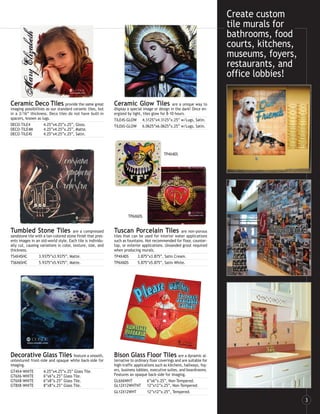 Create custom
                                                                                                                         tile murals for
                                                                                                                         bathrooms, food
                                                                                                                         courts, kitchens,
                                                                                                                         museums, foyers,
                                                                                                                         restaurants, and
                                                                                                                         office lobbies!

Ceramic Deco Tiles provide the same great                   Ceramic Glow Tiles                  are a unique way to
imaging possibilities as our standard ceramic tiles, but    display a special image or design in the dark! Once en-
in a 3/16” thickness. Deco tiles do not have built-in       ergized by light, tiles glow for 8-10 hours.
spacers, known as lugs.                                     TILE4S-GLOW 4.3125”x4.3125”x.25” w/Lugs, Satin.
DECO-TILE4          4.25”x4.25”x.25”, Gloss.                TILE6S-GLOW 6.0625”x6.0625”x.25” w/Lugs, Satin.
DECO-TILE4M         4.25”x4.25”x.25”, Matte.
DECO-TILE4S         4.25”x4.25”x.25”, Satin.



                                                                                          TP4X4DS




                                                                    TP6X6DS


Tumbled Stone Tiles                    are a compressed     Tuscan Porcelain Tiles                 are non-porous
sandstone tile with a tan-colored stone finish that pres-   tiles that can be used for interior water applications
ents images in an old-world style. Each tile is individu-   such as fountains. Not recommended for floor, counter-
ally cut, causing variations in color, texture, size, and   top, or exterior applications. Unsanded grout required
thickness.                                                  when producing murals.
TS4X4SHC         3.9375”x3.9375”, Matte.                    TP4X4DS       3.875”x3.875”, Satin Cream.
TS6X6SHC         5.9375”x5.9375”, Matte.                    TP6X6DS       5.875”x5.875”, Satin White.




Decorative Glass Tiles feature a smooth,                    Bison Glass Floor Tiles are a dynamic al-
untextured front-side and opaque white back-side for        ternative to ordinary floor coverings and are suitable for
imaging.                                                    high-traffic applications such as kitchens, hallways, foy-
GT4X4-WHITE        4.25”x4.25”x.25” Glass Tile.             ers, business lobbies, executive suites, and boardrooms.
GT6X6-WHITE        6”x6”x.25” Glass Tile.                   Features an opaque back-side for imaging.
GT6X8-WHITE        6”x8”x.25” Glass Tile.                   GL6X6WHT             6”x6”x.25”, Non-Tempered.
GT8X8-WHITE        8”x8”x.25” Glass Tile.                   GL12X12WHTNT 12”x12”x.25”, Non-Tempered.
                                                            GL12X12WHT           12”x12”x.25”, Tempered.

                                                                                                                                             3
 