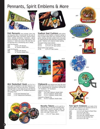 Pennants, Spirit Emblems & More
                                                                                                                                 A007




     Felt Pennants           have nostalgic charm that       Stadium Seat Cushions                   add comfort
     has long given them a favored spot on the walls of      and warmth to hard stadium or bleacher seating! A
     bedrooms, game rooms, and taverns. Great for sports     built-in handle makes them very convenient for ball
     teams, business promotions, fundraisers, special        games, boating, and other outdoor events. Also great         A008
     events/ceremonies, and school organizations. Each       for supporting knees while planting or weeding in the
     features a 1" white sewn strip on the side that can     garden. Polyester with neoprene rubber backing.
     be imprinted with a coordinating color or design.       Rectangle Stadium Seat Cushions
     Small Felt Pennants                                     SC2533        10”x13.25”x.5” Seat Cushion.
     A001          5”x12”x.05” Pennant.                      SC1214        12.5”x14”x.75” Seat Cushion.                                 A009
     A005          16” Pennant Display Stick.                Round Stadium Seat Cushions
     Large Felt Pennants                                     SC12R         12.5”x.75” Seat Cushion.
     A003          8”x18”x.05” Pennant.
     A006          33” Pennant Display Stick.




                                                                                                          U5634




                                                                                                                                                    A010




                                                              U1014

                                                                                                                              A011


     Mini Basketball Goals                   are fun for a   Clipboards         help organize your team like never
     quick game of basketball in the kids’ bedroom or to     before. Dry erase surface allows you to diagram plays
     hang above your trash can at the office. This person-   for an indispensable yet inexpensive coaching aid.
     alized gift idea is a slam dunk! Secures with Velcro®   1/8” Hardboard. 1/8” Hardboard.
     tabs. 6” plastic hoop and 1/8” hardboard backboard      Clipboards w/Flat Clip
     with glossy finish.                                     U5994      6”x9” Mini Clipboard, Double Sided.
     U5548        7.5”x9” Mini Basketball Goal.              U1013      9”x12.5” Clipboard, Double Sided.
     U1010        7.5”x9” Replacement Backboard.             U5634      9”x15.5” Clipboard, Double Sided.
                                                             Clipboards w/Regular Clip
                                                             U1014      9”x12.5” Clipboard, Double Sided.                                          A012




                                                                  Novelty Tokens              can be used for a      Felt Spirit Emblems                 are made of the
                                                                  dazzling variety of purposes including adver-      same rigid felt material as our pennants and are an
                                                                  tising pieces, souvenirs, and poker chips. The     excellent way to display team spirit.
                                                                  white plastic composite disks are double-          A007          14.5”x14”x.05” Round w/Name Plate.
                                                                  sided, and weigh 10 grams each.                    A010          14.5”x14.5”x.05” Paw.
                                                                  CC16       1.5”x.131” Token, Matte.                A008          14.5”x14”x.05” Football.
                                                                                                                     A011          14.5”x16”x.05” Football Helmet.
                                                                                                                     A009          14.5”x12.5”x.05” Number One.
                                                                                                                     A012          14.5”x14.5”x.05” Star.



30
 