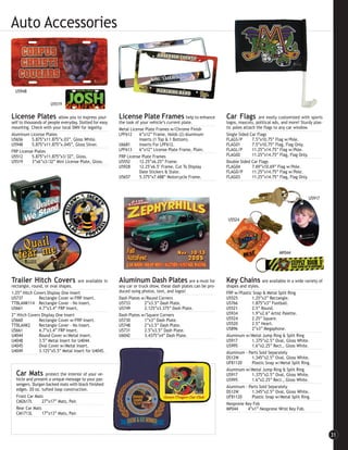 Auto Accessories



  U5948

                     U5519

License Plates            allow you to express your-     License Plate Frames help to enhance                   Car Flags         are easily customized with sports
self to thousands of people everyday. Slotted for easy   the look of your vehicle’s current plate.              logos, mascots, political ads, and more! Sturdy plas-
mounting. Check with your local DMV for legality.        Metal License Plate Frames w/Chrome Finish             tic poles attach the flags to any car window.
Aluminum License Plates                                  LPF612     6”x12” Frame, Holds (2) Aluminum            Single Sided Car Flags
U5656       5.875”x11.875”x.03”, Gloss White.                       Inserts (1 Top & 1 Bottom).                 FLAGS/P        7.5”x10.75” Flag w/Pole.
U5948       5.875”x11.875”x.045”, Gloss Silver.          U6681      Inserts For LPF612.                         FLAG01         7.5”x10.75” Flag, Flag Only.
FRP License Plates                                       LPF613     6”x12” License Plate Frame, Plain.          FLAGL/P        11.25”x14.75” Flag w/Pole.
U5512       5.875”x11.875”x3/32”, Gloss.                 FRP License Plate Frames                               FLAG02         11.25”x14.75” Flag, Flag Only.
U5519       3”x6”x3/32” Mini License Plate, Gloss.       U5552      12.25”x6.25” Frame.                         Double Sided Car Flags
                                                         U5928      12.25"x6.5" Frame, Cut To Display           FLAG04         7.69”x10.69” Flag w/Pole.
                                                                    Date Stickers & State.                      FLAGD/P        11.25”x14.75” Flag w/Pole.
                                                         U5657      5.375”x7.688” Motorcycle Frame.             FLAG03         11.25”x14.75” Flag, Flag Only.



                                                                                                                                                             U5917



                                                                                                                U5524




                                                                                                                                             MP044




Trailer Hitch Covers                 are available in    Aluminum Dash Plates are a must for                    Key Chains         are available in a wide variety of
rectangle, round, or oval shapes.                        any car or truck show, these dash plates can be pro-   shapes and styles.
1.25” Hitch Covers Display One Insert                    duced using photos, text, and logos!                   FRP w/Plastic Snap & Metal Split Ring
U5737          Rectangle Cover w/FRP Insert.             Dash Plates w/Round Corners                            U5525        1.25”x3” Rectangle.
TTBLANK114 Rectangle Cover - No Insert.                  U5733         2”x3.5” Dash Plate.                      U5766        1.875”x3” Football.
U5661          4.7”x3.4” FRP Insert.                     U5749         2.125”x3.375” Dash Plate.                U5521        2.5” Round.
2” Hitch Covers Display One Insert                       Dash Plates w/Square Corners                           U5934        1.9”x2.6” Artist Palette.
U5660          Rectangle Cover w/FRP Insert.             U5730         1”x3” Dash Plate.                        U5524        2.25” Square.
TTBLANK2       Rectangle Cover - No Insert.              U5748         2”x3.5” Dash Plate.                      U5520        2.5” Heart.
U5661          4.7”x3.4” FRP Insert.                     U5731         2.5”x3.5” Dash Plate.                    U5896        2”x3” Megaphone.
U4044          Round Cover w/Metal Insert.               U6042         3.4375”x4” Dash Plate.                   Aluminum w/Metal Jump Ring & Split Ring
U4048          3.5” Metal Insert for U4044.                                                                     U5917        1.375”x2.5” Oval, Gloss White.
U4045          Oval Cover w/Metal Insert.                                                                       U5995        1.6”x2.25” Rect., Gloss White.
U4049          3.125”x5.5” Metal Insert for U4045.                                                              Aluminum - Parts Sold Separately
                                                                                                                DS12W        1.345”x2.5” Oval, Gloss White.
                                                                                                                UF81120      Plastic Snap w/Metal Split Ring.
                                                                                                                Aluminum w/Metal Jump Ring & Split Ring
  Car Mats        protect the interior of your ve-                                                              U5917        1.375”x2.5” Oval, Gloss White.
  hicle and present a unique message to your pas-                                                               U5995        1.6”x2.25” Rect., Gloss White.
  sengers. Durgan backed mats with black finished
                                                                                                                Aluminum - Parts Sold Separately
  edges. 20 oz. tufted loop construction.
                                                                                                                DS12W        1.345”x2.5” Oval, Gloss White.
  Front Car Mats                                                                                                UF81120      Plastic Snap w/Metal Split Ring.
  CM2617L       27”x17” Mats, Pair.
                                                                                                                Neoprene Key Fob
  Rear Car Mats                                                                                                 MP044      4”x1” Neoprene Wrist Key Fob.
  CM1713L       17”x13” Mats, Pair.



                                                                                                                                                                        31
 