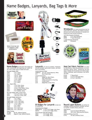 Name Badges, Lanyards, Bag Tags & More


                                                                                                       LA11



                                                                                                       LA12         Wristbands           are a great promotional item for
                                                                                                                    school field trips, seminars, and religious functions.
                                                                                                                    Attractive and colorful alternative to standard em-
                                                                                                                    bossed and screen printed wristbands.
                                                                                                       LA13         3/8” Wide Neoprene Wristbands
                                                                                                                    MP007          5.25” Youth Wristbands.
                                                                                                                    MP008          7” Adult Wristbands.
                                                                                                                    1” Wide Neoprene Wristbands
                                                                                                       LA14         MP048          Wristbands.



     Select from bar pin
                                                                                                       LA16
      or magnetic clasp
         attachments


                                                                                                       LA18




     Name Badges             provide photo-like images and   Lanyards          are worn by students, employees,     Heat Set Fabric Patches                    are useful
     color combinations that engraving can't match! Se-      seminar attendees, government workers, and mem-        for identification, trade show promotions, or to com-
     lect from a large variety of shapes and sizes!          bers of the military.                                  memorate special events. Transferring full-color
     Rectangle Badges (FRP)                                  Lanyard Material & Base                                logos or designs onto the patches will impress organ-
     U5501          1”x3”, Glossy.                           LANMAT34     36”x.75” Lanyard Material, White.         izations, businesses, sports enthusiasts, and individ-
     U5515          1”x3”, Matte.                            LA11         Black Plastic Base.                       uals alike.
     U5502          1.25”x3”, Glossy.                        Lanyard Attachments                                    P101W          3” Round Patch.
     U5516          1.25”x3”, Matte.                         LA12         Badge Clip, Black Plastic.                P102W          2.5”x4.5” Rectangle Patch.
     U5786          1.5”x3”, Glossy.                         LA13         Hook, Black Plastic.                      P103W          2.5”x4.5” Oval Patch.
     U4001          1.5”x3”, Matte.                          LA14         O-Ring w/Connector & Key Ring.
     U5530          2”x3”, Glossy.                           LA16         O-Ring, Plastic.
     U5531          2”x3”, Matte.                            LA18         Badge Reel w/Clear Strap.
     Misc. Shapes (FRP)
     U5532          1.5”x3” Oval, Glossy.
     U5533          1.5”x3” Oval, Matte.
     U5933          1.9"x2.6" Artist Palette, Glossy.
     U6031          2”x3” Megaphone, Glossy.
     U6032          2”x3” Football, Glossy.
     Rectangle Badges (FRP) w/Gold Frame
     U5621          1.41”x2.75” Insert, Glossy.
     U5619          1.56”x2.94” Frame, Gold.
     Rectangle Badges (Aluminum)
     DS13W          1”x3”, White.
     U5735          1.5”x3”, White.
     SUBMET153SG 1.5”x3”, Satin Gold.
     SUBMET153SS 1.5”x3”, Satin Silver.
     DS14W          1.5”x3”, White.
     U5736          2”x3”, White.                            ID Badges For Lanyards                  include slot   Round Lapel Buttons                    are perfect for
     U5950          2”x3”, Silver.                           for lanyard clip.                                      campaigns, business promotions, birthdays, and fam-
     SUBMET23SS 2”x3”, Satin Silver.                         Slotted Aluminum Badges                                ily reunions. Includes military clutch pin.
     SUBMET23SG 2”x3”, Satin Gold.                           SUBMET001SS 2.125”x3.375” Badge, Satin Silver.         Lapel Buttons
     Badge Findings                                          DS001W            2.125”x3.375” Badge, White.          U5665          2.5”x3/32” Round FRP Button.
     UF140PS        Bar Pin, Adhesive Backed.                Slotted Double-Sided FRP ID Badges                     U5666          .875”x.030” Round Aluminum Button.
     UFMPPS         Magnetic Clasp, Adhesive Backed.         U6034             3”x2” Badge, White.                  Additional Military Clutch Pin
                                                             U6048             2”x3” Badge, White.                  611PG           Pin Tack w/Military Clutch.
32
 
