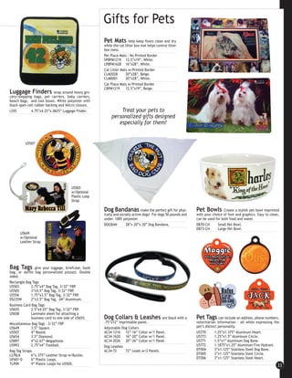 Gifts for Pets
                                                     Pet Mats         help keep floors clean and dry
                                                     while the cat litter box mat helps control litter
                                                     box mess.
                                                     Pet Place Mats - No Printed Border
                                                     SPBPM1219 12.5”x19”, White.
                                                     LPBPM1628 16”x28”, White.
                                                     Cat Litter Mats w/Printed Border
                                                     CLM2028       20”x28”, Beige.
                                                     CLM0001       20”x28”, White.
                                                     Cat Place Mats w/Printed Border
                                                     CBPM1219      12.5”x19”, Beige.
Luggage Finders             wrap around heavy gro-
cery/shopping bags, pet carriers, baby carriers,
beach bags, and tool boxes. White polyester with
black open-cell rubber backing and Velcro closure.
LS55         4.75”x4.25”x.0625” Luggage Finder.               Treat your pets to
                                                          personalized gifts designed
                                                             especially for them!


         U5507




                                      U5503
                                      w/Optional
                                      Plastic Loop
                                      Strap

                                                     Dog Bandanas make the perfect gift for phys-              Pet Bowls        Create a stylish pet bowl imprinted
                                                     ically and socially active dogs! For dogs 50 pounds and   with your choice of font and graphics. Easy to clean,
                                                     under. 100% polyester.                                    can be used for both food and water.
                                                     DOGBAN        28”x 20”x 20” Dog Bandana.                  DB70-CH      Small Pet Bowl.
                                                                                                               DB73-CH      Large Pet Bowl.
      U5649
      w/Optional
      Leather Strap




Bag Tags        give your luggage, briefcase, book
bag, or duffle bag personalized pizzazz. Double
sided.
Rectangle Bag Tags
U5503         2.75”x4” Bag Tag, 3/32” FRP.
U5505         3”x5.5” Bag Tag, 3/32” FRP.
U5556         1.75”x3.5” Bag Tag, 3/32” FRP.
DS235W        2”x3.5” Bag Tag, .04” Aluminum.
Business Card Bag Tags
U5655         2.5”x4.25” Bag Tag, 3/32” FRP.
U5658         Laminate sheet for attaching a
              business card to one side of U5655.    Dog Collars & Leashes              are black with a       Pet Tags can include an address, phone numbers,
Miscellaneous Bag Tags - 3/32” FRP                   .75”x12” imprintable panel.                               veterinarian information - all while expressing the
U5649         3.5” Square.                           Adjustable Dog Collars                                    pet’s distinct personality.
U5507         4” Round.                              AC34-1216 12”-16” Collar w/1 Panel.                       U5770        1.25”x1.375” Aluminum Heart.
U5654         3.5” Diamond.                          AC34-1620 16”-20” Collar w/1 Panel.                       U5773        1.25”x1.5” Aluminum Circle.
U5897         4”x2.67” Megaphone.                    AC34-2026 20”-26” Collar w/1 Panel.                       U5771        1.5”x1” Aluminum Dog Bone.
U5993         2.75”x4” Football.                     Dog Leashes                                               U5772        1.1875”x1.25” Aluminum Fire Hydrant.
Bag Tag Straps                                       AC34-72      72” Leash w/2 Panels.                        DT004        3”x1.125” Stainless Steel Dog Bone.
LS7BLK        6”x.375” Leather Strap w/Buckle.                                                                 DT005        3”x1.125” Stainless Steel Circle.
UF601-0       6” Plastic Loops.                                                                                DT006        3”x1.125” Stainless Steel Heart.
TLP09         9” Plastic Loops for U5505.                                                                                                                         33
 