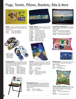 Flags, Towels, Pillows, Blankets, Bibs & More




     Flags     are made from 200 denier flag dacron and        Image Towels            are plush cotton terry cloth    SubliThrow Blankets                make treasured
     feature a 1” fly, separate 1.5” poly duck header, and     towels with a polyester strip for customization. Also   gifts for grandparents and other family members.
     brass grommets.                                           available with grommets.                                100% polyester.
     FLAG1218       12”x18” Flag, Single Ply.                  IT-1318W      13.6”x18” Towel, White.                   Throw Blankets w/One 53”x37” Image Panel
     FLAG23         24”x36” Flag, Single Ply.                  IT-1318V      13.6”x18” Towel, Ivory.                   THROW1        54”x38” SubliThrow Blanket.
     FLAG35         36”x60” Flag, Single Ply.                  IT-1318GRN 13.6”x18” Towel, Green.                      Throw Blankets w/Nine 16”x9.5” Image Panels
                                                               IT-1628W      16.25”x27.5” Towel, White.                THROW9        54”x38” SubliThrow Blanket.
                                                               IT-1628V      16.25”x27.5” Towel, Ivory.
                                                               IT-1628GRN 16.25”x27.5” Towel, Green.
                                                               IT-1628BLU 16.25”x27.5” Towel, Blue.
                                                               IT-2850W      28”x50” Towel, White.
                                                               IT-2850V      28”x50” Towel, Ivory.
                                                               IT-2850GRN 28”x50” Towel, Green.




     Adult & youth
     sizes available
      with black or
      white straps


     SubliSandals           are fun and unique flip-flops      Towels        are ideal for the gym, beach, golf        Pillowcases          bring individuality to the room
     for bridal showers, outdoor weddings, beach parties,      course, or to promote a special event. Transferring     that’s the most fun to decorate – your bedroom.
     proms, and other occasions befitting a little extra       images to these all-white polyester towels doesn’t      Regular Pillowcase
     style and personality. 10mm soles.                        change the “feel” of the fabric.                        5001        20.5”x30” Pillowcase.
     Black Straps                White Straps                  Towels                                                  Travel/Youth Pillowcase
     FLP014 Adult Small.         FLP017 Adult Small.           TW1118        11”x18” Towel.                            5002        12”x18” Pillowcase.
     FLP015 Adult Medium.        FLP018 Adult Medium.          TW1525        15”x25” Towel.
     FLP016 Adult Large.         FLP019 Adult Large.           Towels w/Grommets
     FLP020 Child's Small.       FLP023 Child's Small.         TW1118G       11”x18” Towel w/Grommet.
     FLP021 Child's Med.         FLP024 Child's Med.           TW1525G       15”x25” Towel w/Grommet.
     FLP022 Child's Large.       FLP025 Child's Large.         101008        Brass Spring Clip.




                                                         Seat Back Covers are a favorite with banquet
                                                         and catering professionals wanting customized seat back
                                                         covers for special celebrations and business events. Im-
                                                         ages can be transferred to the front and/or back of the       Throw Pillow Covers                 are a great dec-
                                                         seat back cover.                                              orative accent for living rooms and bedrooms - also
                                                         FL-SCB        20”x12.5”, Polyester.                           makes a fantastic wedding or anniversary gift.
                                                         SBC2012C      20”x12.5”, 600D Poly Duck.                      600 Denier Poly Duck
                                                                                                                       PS1414C      14”x14” Throw Pillow Cover.
                                                                                                                       Polysatin
                                                                                                                       TP1414PS     14”x14” Throw Pillow Cover.
34
 