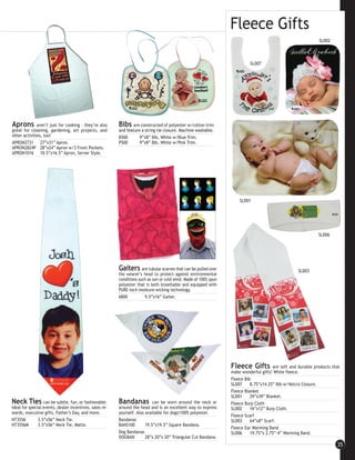 Fleece Gifts
                                                                                                                                                                SLD02



                                                                                                                             SLD07




Aprons        aren’t just for cooking – they’re also     Bibs are constructed of polyester w/cotton trim
great for cleaning, gardening, art projects, and         and feature a string tie closure. Machine washable.
other activities, too!                                   B500       9”x8” Bib, White w/Blue Trim.
APRON2731 27”x31” Apron.                                 P500       9”x8” Bib, White w/Pink Trim.
APRON2824P 28”x24” Apron w/3 Front Pockets.
APRON1016 10.5”x16.5” Apron, Server Style.




                                                                                                                        SLD01




                                                                                                                                                                SLD06




                                                         Gaiters      are tubular scarves that can be pulled over                                    SLD03
                                                         the wearer’s head to protect against environmental
                                                         conditions such as sun or cold wind. Made of 100% spun
                                                         polyester that is both breathable and equipped with
                                                         PURE-tech moisture-wicking technology.
                                                         6800           9.5”x16” Gaiter.




                                                                                                                    Fleece Gifts         are soft and durable products that
                                                                                                                    make wonderful gifts! White fleece.
                                                                                                                    Fleece Bib
                                                                                                                    SLD07     8.75”x14.25” Bib w/Velcro Closure.
                                                                                                                    Fleece Blanket
                                                                                                                    SLD01     29”x39” Blanket.
Neck Ties         can be subtle, fun, or fashionable.    Bandanas           can be worn around the neck or          Fleece Burp Cloth
Ideal for special events, dealer incentives, sales re-   around the head and is an excellent way to express         SLD02     16”x12” Burp Cloth.
wards, executive gifts, Father’s Day, and more.          yourself. Also available for dogs!100% polyester.
                                                                                                                    Fleece Scarf
NT3556         3.5”x56” Neck Tie.                        Bandanas                                                   SLD03     64”x8” Scarf.
NT3556M        3.5”x56” Neck Tie, Matte.                 BANS100        19.5”x19.5” Square Bandana.
                                                                                                                    Fleece Ear Warming Band
                                                         Dog Bandanas                                               SLD06     19.75”x 2.75”-4” Warming Band.
                                                         DOGBAN         28”x 20”x 20” Triangular Cut Bandana.
                                                                                                                                                                         35
 