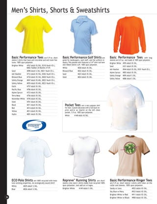 Men’s Shirts, Shorts & Sweatshirts




     Basic Performance Tees                    are 5.9 oz. short    Basic Performance Golf Shirts                          are   Basic Performance Tees                      with long
     sleeve t-shirts that have anti-microbial and anti-stain fea-   great for landscapers, wait staff, and the uniform in-       sleeves are 6.9 oz. and made of 100% spun polyester.
     tures. 100% spun polyester.                                    dustry. This placket shirt features a 3/4” shirt-tail hem    Brighter White 4955-Adult XS-3XL.
     Brighter White      4767-Adult XS-5XL; 8310-Youth XS-L;        and ribbed sleeve cuff. 100% spun polyester.
                                                                                                                                 Sand             4321-Adult XS-3XL.
                         8402-Toddler 24 Months-3T-4T.              White               4020-Adult XS-3XL.
                                                                                                                                 Ash Heather      4944-Adult XS-3XL; 8101-Youth XS-L.
     Sand                4098-Adult S-3XL; 8021-Youth XS-L.         Blizzard Blue       4022-Adult XS-3XL.
                                                                                                                                 Alpine Spruce 4083-Adult XS-3XL.
     Ash Heather         4712-Adult XS-5XL; 8302-Youth XS-L.        Sand                4023-Adult XS-3XL.
                                                                                                                                 Safety Orange 4095-Adult S-3XL.
     Blizzard Blue       4734-Adult XS-3XL; 8020-Youth XS-L.        Steel               4024-Adult XS-3XL.
                                                                                                                                 Safety Yellow 4086-Adult S-3XL.
     Safety Orange       4047-Adult XS-4XL; 8022-Youth XS-L.
     Safety Yellow       4055-Adult XS-4XL; 8023-Youth XS-L.
     Earth               4757-Adult XS-3XL.
     Pacific Blue        4706-Adult XS-3XL.
     Alpine Spruce       4723-Adult XS-3XL.
     Terra Mesa          4756-Adult XS-3XL.
     November White 4745-Adult XS-3XL.
     Steel               4701-Adult XS-3XL.
     Black               4011-Adult XS-3XL.                            Pocket Tees          are a very popular shirt
     Red                 4014-Adult XS-3XL.                            for men. Custom decorate with a full back im-
     Yellow              4013-Adult XS-3XL.                            print and/or an imprint on the left chest
                                                                       pocket. 5.9 oz. 100% spun polyester.
     Hydro               4001-Adult XS-3XL.
                                                                       White       4148-Adult XS-5XL.




     ECO Polo Shirts are 100% recycled with mois-                   Repreve™ Running Shirts                 are short            Basic Performance Ringer Tees
     ture wicking properties. An ecologically sound shirt!          sleeve crew neck t-shirts made from recycled 100%            are 5.9 oz. short sleeve t-shirts with color on the
     White         4025-Adult S-3XL.                                spun polyester. Just add art or logos.                       collar and sleeves. 100% spun polyester.
     Blue          4026-Adult S-3XL.                                Brighter White      4149-Adult S-3XL.                        Sandy w/Java              4922-Adult XS-3XL.
                                                                                                                                 Sky Blue w/Navy           4933-Adult XS-3XL.
                                                                                                                                 Brighter White w/Red      4911-Adult XS-3XL.
36                                                                                                                               Brighter White w/Black 4900-Adult XS-3XL.
 
