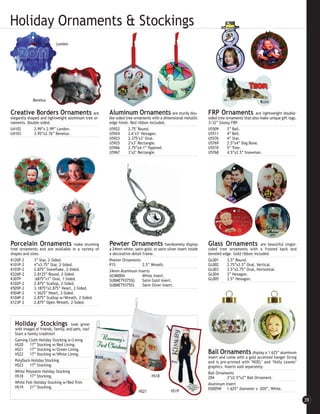 Holiday Ornaments & Stockings
                           London




             Benelux


Creative Borders Ornaments are                        Aluminum Ornaments                  are sturdy dou-       FRP Ornaments               are lightweight double-
elegantly shaped and lightweight aluminum tree or-    ble-sided tree ornaments with a dimensional metallic      sided tree ornaments that also make unique gift tags.
naments. Double-sided.                                edge finish. Red ribbon included.                         3/32” Glossy FRP.
U4102         2.99”x 2.99” London.                    U5922       2.75" Round.                                  U5509       3” Ball.
U4103         3.95”x2.76” Benelux.                    U5924       2.6"x3" Hexagon.                              U5511       4” Bell.
                                                      U5923       2.375"x3" Oval.                               U5576       4” Star.
                                                      U5925       2"x3" Rectangle.                              U5769       2.5”x4” Dog Bone.
                                                      U5966       2.75”x4.1” Tapered.                           U5510       5” Tree.
                                                      U5967       3"x2" Rectangle.                              U5768       4.5”x2.5” Snowman.




Porcelain Ornaments                   make stunning   Pewter Ornaments                   handsomely display     Glass Ornaments               are beautiful single-
tree ornaments and are available in a variety of      a 24mm white, satin gold, or satin silver insert inside   sided tree ornaments with a frosted back and
shapes and sizes.                                     a decorative detail frame.                                beveled edge. Gold ribbon included.
K120P-2       3” Star, 2-Sided.                       Pewter Ornaments                                          GL001     3.5” Round.
K101P-2       4”x3.75” Star, 2-Sided.                 P15                 2.5” Wreath.                          GL002     2.75”x3.5” Oval, Vertical.
K103P-2       2.875” Snowflake, 2-Sided.              24mm Aluminum Inserts                                     GL003     3.5”x2.75” Oval, Horizontal.
K226P-2       2.8125” Round, 2-Sided.                 UCM0004             White Insert.                         GL004     3” Hexagon.
K307P         .6875”x1” Oval, 1-Sided.                SUBMET9375SG        Satin Gold Insert.                    GL005     3.5” Hexagon.
K102P-2       2.875” Scallop, 2-Sided.                SUBMET9375SS        Satin Silver Insert.
K505P-2       3.1875”x2.875” Heart, 2-Sided.
K504P-2       1.5625” Heart, 2-Sided.
K104P-2       2.875” Scallop w/Wreath, 2-Sided.
K123P-2       2.875” Open Wreath, 2-Sided.




  Holiday Stockings                 look great
  with images of friends, family, and pets, too!
  Start a family tradition!
  Gaming Cloth Holiday Stocking w/Lining
  HS20      17” Stocking w/Red Lining.
  HS21      17” Stocking w/Green Lining.
  HS22      17” Stocking w/White Lining.                                                                        Ball Ornaments             display a 1.625” aluminum
                                                                                                                insert and come with a gold accented hanger String
  PolyDuck Holiday Stocking                                                                                     and is pre-printed with "NOEL" and "Holly Leaves"
  HS23      17” Stocking.                                                                                       graphics. Inserts sold separately.
  White Polysatin Holiday Stocking                                                                              Ball Ornaments
  HS18      17” Stocking.                                                       HS18                            Z04         3”x2.5”x2” Ball Ornament.
  White Felt Holiday Stocking w/Red Trim                                                                        Aluminum Insert
  HS19      21” Stocking.                                                                                       DS005W 1.625” diameter x .020”, White.
                                                                        HS21                HS19

                                                                                                                                                                        39
 