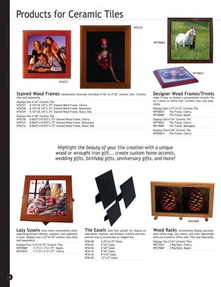 Products for Ceramic Tiles
                                                                                                          WTA732




                                                                                                                        WP190MH




                                                                                                                                                          WP180CH


                                           WTA727



    Stained Wood Frames             handsomely showcase individual 6”x6” or 6”x8” ceramic tiles. Ceramic                Designer Wood Frames/Trivets
    tiles sold separately.                                                                                              make it easy to display a personalized ceramic tile
    Displays One 6”x6” Ceramic Tile                                                                                     on a home or office wall. Ceramic tiles sold sepa-
    WTA727 8.125”x8.125”x.75” Stained Wood Frame, Cherry.                                                               rately.
    WTA728 8.125”x8.125”x.75” Stained Wood Frame, Rosewood.                                                             Displays One 4.25”x4.25” Ceramic Tile
    WTA729 8.125”x8.125”x.75” Stained Wood Frame, Rustic Oak.                                                           WP180CH       Tile Frame, Cherry.
    Displays One 6”x8” Ceramic Tile                                                                                     WP180MP       Tile Frame, Maple.
    WTA730 8.0625”x10.875”x.75” Stained Wood Frame, Cherry.                                                             Displays One 6”x6” Ceramic Tile
    WTA731 8.0625”x10.875”x.75” Stained Wood Frame, Rosewood.                                                           WP190CH       Tile Frame, Cherry.
    WTA732 8.0625”x10.875”x.75” Stained Wood Frame, Rustic Oak.                                                         WP190MH       Tile Frame, Mahogany.
                                                                                                                        Displays One 6”x8” Ceramic Tile
                                                                                                                        WP200CH       Tile Frame, Cherry.




                                        Highlight the beauty of your tile creation with a unique
                                       wood or wrought iron gift... create custom home accents,
                                       wedding gifts, birthday gifts, anniversary gifts, and more!




                                                                                                                                                       WP270MP


    Lazy Susans             store items conveniently while     Tile Easels         hold tiles upright for display on    Wood Racks           conveniently display personal-
    organizing kitchen cabinets, counters, and cupboards       side tables, mantels, and dressers. A lovely and inex-   ized coffee mugs, key chains, and other lightweight
    in style. Displays four 4.25”x4.25” ceramic tiles (tiles   pensive way to accentuate an imaged tile.                items on a home or office wall. Tiles sold separately.
    sold separately).                                          WTA140        4.25”x4.25” Easel.                         Displays Two 6”x6” Ceramic Tiles
    Displays Four 4.25”x4.25” Ceramic Tiles                    WTA141        6”x6” Easel.                               WP270CH       3-Peg Rack, Cherry.
    WP250MP         11.5”x11.5”x1.75”, Maple.                  WTA142        6”x8” Easel.                               WP270MP       3-Peg Rack, Maple.
    WP250CH         11.5”x11.5”x1.75”, Cherry.                 WTA143        8”x8” Easel.
                                                               WTA144        8”x10” Easel.
                                                               WTA145        12”x12” Easel.




4
 