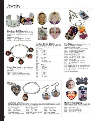Jewelry
                                                                                                                                                                        S240




     Aluminum Cuff Bracelets                  are cre-
     ated by bending an imaged piece of Chromaluxe™
     Aluminum w/.25" rounded corners. Great for family
     pictures!
     Aluminum Cuff Bracelets
     UCM0022 6.625”x1.625” Bracelet, Clear Gloss.
     UCM0023 6.625”x1.625” Bracelet, White Gloss.


                                                                  Sterling Silver Charms                    are heavy      Dog Tags         are a unique way to show off a fa-
                                                                  gauge, .025” thick, and include a .925 sterling silver   vorite pet, loved one, or school logo.
                                                                  hallmark on the charm, bale, and 18” chain.              Gloss White Aluminum Dog Tags
                                                                  Heart-Shaped                                             U5588 1.125”x1.875”x.030” Dog Tag, 1-Sided.
                                                                  S201      .75” Charm.                                    U5916 1.125”x1.875” Dog Tag, 2-Sided.
                                                                  S211      1” Charm.                                      U5605 30” Bead Chain w/Jump Ring.
                                                                  S221      1.25” Charm.                                   DS11W 1.125”x1.9375” ID Tag, 2-Sided.
                                                                  S231      1.5” Charm.                                    Gloss Silver Aluminum Dog Tags
                                                                  Oval                                                     U4004 1.15”x2”x.045” ID Tag, 1-Sided.
                                                                  S203      .75” Charm.                                    DS11SS 1.125”x1.9375” ID Tag, 2-Sided.
                                                                  S213      1” Charm.                                      Sterling Silver Dog Tags
                                                                  S223      1.25” Charm.                                   S226      Small Dog Tag w/27” Bead Chain.
                                                                  S233      1.375”x1.625” Charm.                           S227      Large Dog Tag w/27” Bead Chain.
                                                                  Round                                                    Rhodium-Plated Dog Tags
                                                                  S202      .75” Charm.                                    S237 1.968”x1.181” Dog Tag - Single Imaging Area.
                                                                  S212      1” Charm.                                      S240 1.968”x1.181” Dog Tag - Two Imaging Areas.
     Charm Bracelets             are silver plated with           S222      1.25” Charm.                                   S242 .984”x.984” Heart - Single Imaging Area.
     five .75” gloss white aluminum charms and silver             S232      1.625” Charm.
     plated bales.                                                                                                         Rhodium-Plated Chains
                                                                  Square                                                   S244 40” Bead/Bar Chain.
     Charm Bracelet w/Five Charms                                 S204      .75” Charm.
     U5900 7” Charm Bracelet w/Round Charms.                      S214      1” Charm.
     U5901 Additional .75” Round Aluminum Charm.                  S224      1.25” Charm.
                                                                  S234      1.625” Charm.




       Aluminum Charms are available in heart, oval, and round shapes and in small, medium, and large                      Stainless Steel Dog Tags are single-sided
       sizes. Mix and match to create beautiful, one-of-a-kind earrings, pendants, and bracelets that will be cherished    premium dog tags with an IronClad™ coating. Clear
       for years to come. Each features a polished scalloped edge finish.                                                  stainless steel on back side. Includes 30” bead chain.
       Oval Aluminum Charms                  Round Aluminum Charms                  Heart Aluminum Charms                  DT001       2”x1.125” Dog Tag.
       U5591 .875” Charm.                    U5592 .875” Charm.                     U5595 .875” Charm.                     DT004       3”x1.125” Bone Dog Tag.
       U5593 1.1875” Charm.                  U5594 1.25” Charm.                     U5596 1.1875” Charm.                   DT005       3”x1.125” Circle Dog Tag.
       Silver Plated Bracelet                Silver Plated Fish Hook Earrings       Silver Plated Necklace                 DT006       3”x1.125” Heart Dog Tag.
       U5598 8” Bracelet w/5 Bales. U5599 Earrings.                                 U5597 18” Necklace w/Bale.

40
 