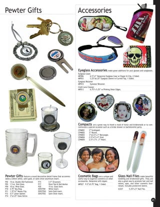 Pewter Gifts                                                                    Accessories




                                                                                Eyeglass Accessories make great additions for your glasses and sunglasses.
                                                                                Eyeglass Cases
                                                                                MP006         6.5”x3” Neoprene Eyeglass Case w/Zipper & Clip, 2-Sided.
                                                                                MP053         3.25”x6.25” Eyeglass Sleeve w/Curved Top, 1-Sided.
                                                                                Eyeglass Retainer
                                                                                MP014         Eyewear Retainer.
                                                                                Cloth Lens Cleaner
                                                                                MP013         6.75”x 5.25” w/Pinking Shear Edges.




                                                                                Compacts        are a great way to thank a maid of honor and bridesmaids or to com-
                                                                                memorate a special occasion such as a bridal shower or bachelorette party.
                                                                                CPM001     3” Scalloped.
                                                                                CPM002     3” Round.
                                                                                CPM003     3”x2.6”x.3” Rectangle.
                                                                                CPM004     2.5”x3”x.4” Oval.
                                                                                CPM005     2.5”x 3”x .3” Heart.




Pewter Gifts         feature a round decorative detail frame that accommo-      Cosmetic Bags            are a unique and    Glass Nail Files          make beautiful
dates a 24mm white, satin gold, or satin silver aluminum insert.                useful way to organize cosmetics or other    wedding and bridesmaid gifts. They are
P02 14 oz. Double Old-Fashioned.       P15          2.5” Ornament.              accessories. Neoprene with zipper.           also a great way to promote hair and nail
P03 1.5 oz. Shot Glass.                P17          Divot Tool & Ball Marker.   MP027 9.5”x5.75” Bag, 1-Sided.               salons, spas, and other cosmetic busi-
P04 10 oz. Wine Glass.                 P20          15 oz. Glass Stein.                                                      nesses. Includes protective sleeve.
P10 2.75” Key Ring.                    DS9375W      White Insert.                                                            IC037        5.25”x.5” Nail File.
P11 1.35”x2” Money Clip.               DS9375SG Satin Gold Insert.
P12 5.5” Letter Opener.                DS9375SS Satin Silver Insert.
P14 3”x2.25” Glass Votive.

                                                                                                                                                                    41
 