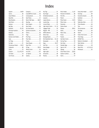 Index
Apparel ............................36-39        Compacts...............................41        Key Tags .................................31   Pencil Holder ....................5, 27          Sticky Note Holder ...........5, 27
Aprons ...................................35     CrystalMPrints Crystal ...........43             Key Hanger ............................10      Pennants & Emblems ............30                Stockings ...............................39
Award Ribbons.......................21           Cutting Boards.......................10          KrinkleSub Aluminum ............26             Pet Gifts ................................33     Streamline Awards ................20
Baby Bibs ...............................35      Dash Plates ............................31       Lanyards ................................32    Pewter ...................................41     SubliSlate ................................9
Baby Blankets ........................35         Desk & Wall Signs ............26-27              Laptop Sleeves ......................23        Photo Panels ....................14-15           TecBoard................................42
Back Packs .............................24       Dog Tags ................................40      Laundry Bag ..........................25       Pillow Cases...........................34        Teddy Bear Dolls....................13
Balloons .................................43     Door Hangers .........................13         License Plates .......................31       Placemats ..............................19       Throw Blankets .....................34
Bag Tags .................................33     Door Plates ............................26       Light Switch Covers ........11, 13             Planter Boxes ..........................5        Tiles .....................................2-3
Bandanas ........................33, 35          Dry Erase Boards ...................11           Luggage Finder ......................33        Plaques ............................20-21        Tile Accessories....................4-8
Beverage Insulators...............19             Eyewear Accessories .............41              Magnets - FRP........................11        Plates ....................................11    Tote Bags ...............................24
Blankets.................................34      Fabrics ...................................42    MATES Adhesive .....................29         Poker Chips............................30        Towels ...................................34
Bookmarks .............................13        Flags ......................................34   Memo Clips ............................27      Purses ....................................24    Trailer Hitch Covers ..............31
Business Card Holders ...........27              Flip Flops ...............................34     Message Boards .....................11         Puzzles ..................................29     Travel Mugs............................17
Caps .......................................38   Floor Mats..............................42       Mini Basketball Goal .......13, 33             Seat Back Covers ...................34           UNISUB Tiles ............................2
Car Flags................................31      Frames...................................11      Mousepads .............................28      Serving Trays .........................10        Wallets & Checkbook ............25
Car Mats ................................31      Glass Plaques ........................21         Mugs .................................16-17    Shot Glass ..............................17      Water Bottles ........................17
ChromaLuxe Panels .........14-15                 Glass Tiles................................3     Nail Files ...............................41   Shoulder Bags ........................24         Wine Boxes ............................10
Clipboards .............................30       ID Tags..............................32-33       Name Badges .........................32        Signs of Life...........................26       Wood Gifts ...............4, 5, 8, 10
Clocks ....................................12    iPhone Covers ........................22         Neck Tie ................................35    Signage ..................................26     Wristbands.............................32
Coasters .................5, 6, 18, 19           Iron Gifts ..............................6-7     Night Lights ...........................13     Smart Phone Covers ........22-23
Coin Bank ..............................13       Jar Opener ............................10        Ornaments .............................39      Stadium Cushions ..................30
Coin Purses ............................25       Jewelry ..................................40     Patches ..................................32   Steins .....................................17
 