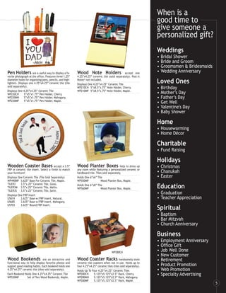 When is a
                                                                                                                   good time to
                                                                                                                   give someone a
                                                                                                                   personalized gift?
                                                                                                                   Weddings
                                                                                                                   •   Bridal Shower
                                                                                                                   •   Bride and Groom
                                                                                                                   •   Groomsmen & Bridesmaids
Pen Holders are a useful way to display a fa-            Wood Note Holders                     accept one
                                                                                                                   •   Wedding Anniversary
vorite photograph at the office. Features three 1.25”    4.25”x4.25” ceramic tile (sold separately). Post-it
diameter holes for organizing pens, pencils, and high-
lighters. Displays one 4.25”x4.25” ceramic tile (tile
                                                         Notes® not included.
                                                         Displays One 4.25”x4.25” Ceramic Tile
                                                                                                                   Loved Ones
sold separately).                                        WP210CH 5”x8.5”x.75” Note Holder, Cherry.                 •   Birthday
Displays One 4.25”x4.25” Ceramic Tile                    WP210MP 5”x8.5”x.75” Note Holder, Maple.
WP230CH        5”x5”x1.75” Pen Holder, Cherry.                                                                     •   Mother’s Day
WP230MH        5”x5”x1.75” Pen Holder, Mahogany.                                                                   •   Father’s Day
WP230MP        5”x5”x1.75” Pen Holder, Maple.
                                                                                                                   •   Get Well
                                                                                                                   •   Valentine's Day
                                                                                                                   •   Baby Shower

                                                                                                                   Home
                                                                                                                   • Housewarming
                                                                                                                   • Home Décor

                                                                                                                   Charitable
                                                                                                                   • Fund Raising

                                                                                                                   Holidays
Wooden Coaster Bases accept a 3.5”                       Wood Planter Boxes                   help to dress up     • Christmas
FRP or ceramic tile insert. Select a finish to match     any room while featuring a personalized ceramic or
your furniture!                                          hardboard tile. Tiles sold separately.                    • Chanukah
Displays One Ceramic Tile (Tile Sold Separately)         Holds One 6”x6” Tile                                      • Easter
WP490MP 3.625” Base For Ceramic Tile, Maple.             WP550MP             Wood Planter Box, Maple.
TILER3     3.5”x.25” Ceramic Tile, Gloss.
TILER3M 3.5”x.25” Ceramic Tile, Matte.
TILER3S 3.5”x.25” Ceramic Tile, Satin.
                                                         Holds One 6”x8” Tile
                                                         WP560MP             Wood Planter Box, Maple.              Education
Displays One FRP Insert
                                                                                                                   • Graduation
U5674      3.625” Base w/FRP Insert, Natural.                                                                      • Teacher Appreciation
U5685      3.625” Base w/FRP Insert, Mahogany.
U5703      3.625” Round FRP Insert.
                                                                                                                   Spiritual
                                                                                                                   • Baptism
                                                                                                                   • Bar Mitzvah
                                                                                                                   • Church Anniversary

                                                                                                                   Business
                                                                                                                   •   Employment Anniversary
                                                                                                                   •   Office Gift
                                                                                       WP280CH
                                                                                                                   •   Job Well Done
                                                                                                                   •   New Customer
Wood Bookends                 are an attractive and      Wood Coaster Racks                  handsomely store      •   Retirement
functional way to help display favorite photos and       ceramic tile coasters when not in use. Holds up to
support good reading habits. Each bookend holds one      four 4.25”x4.25” ceramic tiles (tiles sold separately).   •   Product Promotion
4.25”x4.25” ceramic tile (tiles sold separately).        Holds Up To Four 4.25”x4.25” Ceramic Tiles                •   Web Promotion
Each Bookend Holds One 4.25”x4.25” Ceramic Tile          WP280CH       5.125”x5.125”x2.5” Rack, Cherry.            •   Specialty Advertising
WP530MP         Set of Two Wood Bookends, Maple.         WP280MH       5.125”x5.125”x2.5” Rack, Mahogany.
                                                         WP280MP       5.125”x5.125”x2.5” Rack, Maple.
                                                                                                                                                 5
 