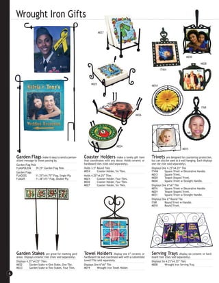 Wrought Iron Gifts
                                                                          M027




                                                                                                                                                   M030

                                                                                                                                                                M028

                                                                                                                            IT4X4




                                                                   M025
                                                                                                                     M018




                                                                                                                                                                 IT6R

                                                                                                          M026




                                                                                         M024
                                                                                                                                                M015

    Garden Flags          make it easy to send a person-     Coaster Holders               make a lovely gift item   Trivets are designed for countertop protection,
    alized message to those passing by.                      that coordinates with any decor. Holds ceramic or       but can also be used as a wall hanging. Each displays
    Garden Flag Pole                                         hardboard tiles (tiles sold separately).                one tile (tile sold separately).
    FLAGPOLE04      39.25” Garden Flag Pole.                 Holds 3.5” Round Tiles                                  Displays One 4.25”x4.25” Tile
    Garden Flags                                             M024       Coaster Holder, Six Tiles.                   IT4X4      Square Trivet w/Decorative Handle.
    FLAG02G         11.25”x14.75” Flag, Single Ply.          Holds 4.25”x4.25” Tiles                                 M015       Square Trivet.
    FLAG05          11.38”x15” Flag, Double Ply.             M025       Coaster Holder, Four Tiles.                  M028       Teapot-Shaped Trivet.
                                                             M026       Coaster Holder, Four Tiles.                  M030       Square Trivet w/Straight Handle.
                                                             M027       Coaster Holder, Six Tiles.                   Displays One 6”x6” Tile
                                                                                                                     M016       Square Trivet w/Decorative Handle.
                                                                                                                     M029       Teapot-Shaped Trivet.
                                                                                                                     M031       Square Trivet w/Straight Handle.
                                                                                                                     Displays One 6” Round Tile
                                                                                                                     IT6R       Round Trivet w/Handle.
                                                                                                                     M018       Round Trivet.




    Garden Stakes             are great for marking yard     Towel Holders             display one 6” ceramic or     Serving Trays             display six ceramic or hard-
    areas. Displays ceramic tiles (tiles sold separately).   hardboard tile and coordinate well with a customized    board tiles (tiles sold separately).
    Displays 4.25”x4.25” Tiles                               towel! Tile sold separately.                            Displays Six 4.25”x4.25” Tiles
    M032       Garden Stake w/One Stake, One Tile.           Displays One 6”x6” Tile                                 M008        Wrought Iron Serving Tray.
    M033       Garden Stake w/Two Stakes, Four Tiles.        M019        Wrought Iron Towel Holder.

6
 