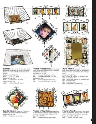 M011




                                                                     M004



                                              M021



                                                                                                        M002



                                                                                                                                                           M012




                                            M020




                                                     M022




                                                                                   M001


                                                                                                                                                           M009
Baskets        make a lovely gift item, just add a          Frames w/Bead Hooks                  are a nostalgic    Mural Frames             are useful when used as a
great design to the tile in the bottom of the basket.       tribute to the past. Displays ceramic or hardboard      house number display or to show off family photos.
Displays one ceramic or hardboard tile (tile sold sep-      tiles (tiles sold separately).                          Displays ceramic or hardboard tiles (tiles sold sepa-
arately).                                                   Displays 4.25”x4.25” Tiles                              rately).
Displays One 4.25”x4.25” Tile                               M001       Frame w/1 Bead Hook, One Tile.               Displays 4.25”x4.25” Tiles
M020       12”x12”x5.5” Basket.                             M003       Frame w/4 Bead Hooks, Four Tiles.            M011 Frame, Two Tiles (Not For Hardboard Tile).
Displays One 6”x6” Tile                                     Displays 6”x6” Tiles                                    M007 Frame, Three Tiles.
M021       11.75”x11.75”x6.25” Basket.                      M002       Frame w/1 Bead Hook, One Tile.               M012 Frame, Three Tiles (Not For Hardboard Tile).
                                                            M004       Frame w/4 Bead Hooks, Four Tiles.            M013 Frame, Four Tiles.
Displays One 8”x8” Tile                                                                                             M014 Frame, Five Tiles.
M022       14.75”x14.75”x3.25” Basket.                                                                              M009 Frame w/Mirror, Fourteen Tiles.




Candle Holders display one 6” ceramic or                    Frames w/Key Hooks                   are a great item   Frame w/Shelf functions as a spice rack or
hardboard tile (tile and candle sold separately).           for office decor or to dress up a garage. Displays 6”   display for collectibles. Displays three 4.25”x4.25”
Displays One 6”x6” Tile                                     ceramic or hardboard tile (tile sold separately).       ceramic or hardboard tiles (tiles sold separately).
M010       Wrought Iron Candle Holder.                      Displays One 6”x6” Tile                                 Displays Three 4.25”x4.25” Tiles
                                                            M005        Wrought Iron Frame w/Key Hooks.             M006       Wrought Iron Frame w/Shelf.

                                                                                                                                                                            7
 