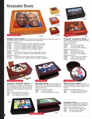 Keepsake Boxes
                                                                                                         WP100MP


                                                                                                                                                              WTA709




                                                                                                         WP100CH




       Ceramic Tile Insert                                                                               WP100MH           Ceramic Tile Insert
                                                                      WP120CH
                                                                                                                                                                WTA706

    Designer Series Boxes                 are strong and sturdy wood keepsake boxes available with hinged or re-        Premium Lacquered Boxes                          are
    movable lids. Displays one ceramic or hardboard tile (tile sold separately).                                        beautiful keepsake boxes with hinged lids and fabric
    Displays One 4.25”x4.25” Tile                                                                                       linings. Tiles sold separately.
    WP440CH       5.5”x5.5”x2.125” Designer Series Box w/Removable Lid, Cherry.                                         Displays One 3”x6” Tile
    WP440MP       5.5”x5.5”x2.125” Designer Series Box w/Removable Lid, Maple.                                          WTA709          7.5”x4.5”x2.25” Box, Black.
    WP100CH       6.5”x6.5”x2.5” Designer Series Box w/Hinged Lid, Cherry.                                              WTA710          7.5”x4.5”x2.25” Box, Pecan.
    WP100MH       6.5”x6.5”x2.5” Designer Series Box w/Hinged Lid, Mahogany.                                            WTA711          7.5”x4.5”x2.25” Box, Mahogany.
    WP100MP       6.5”x6.5”x2.5” Designer Series Box w/Hinged Lid, Maple.                                               Displays One 4.25”x4.25” Tile
    Displays One 6”x6” Tile                                                                                             WTA701          5.8”x5.8”x2.25” Box, Black.
    WP450CH       7.25”x7.25”x2.125” Designer Series Box w/Removable Lid, Cherry.                                       WTA702          5.8”x5.8”x2.25” Box, Pecan.
    WP450MP       7.25”x7.25”x2.125” Designer Series Box w/Removable Lid, Maple.                                        WTA703          5.8”x5.8”x2.25” Box, Mahogany.
    Displays One 6”x8” Tile                                                                                             Displays One 6”x8” Tile
    WP120CH       10.0625”x8.25”x2.875” Designer Series Box w/Hinged Lid, Cherry.                                       WTA704          9.375”x7.5”x2.25” Box, Mahogany.
    WP120MH       10.0625”x8.25”x2.875” Designer Series Box w/Hinged Lid, Mahogany.                                     WTA705          9.375”x7.5”x2.25” Box, Black.
                                                                                                                        WTA706          9.375”x7.5”x2.25” Box, Pecan.




      Phenolic Laminate Insert                                   Aluminum Insert                                          Aluminum Insert

    Lockable Heirloom Chests                            are    Keepsake Boxes                allow for an image to be   DVD/Jewelry Holders                    feature a re-
    made of solid cherry wood and are the perfect size         placed on the top and underside of the double-sided      movable lid, black velvet lining to protect the con-
    for securing jewelry, photos, and other personal           aluminum insert... just lift the lid to see the second   tents, and felt pads to protect furniture. Insert
    treasures. Features a brass lock with key, sturdy brass    image! Insert included.                                  included.
    hinges, and a 6”x4” oval phenolic laminate insert.         Displays One 5”x7” Aluminum Insert                       Displays One 4.5” Round Aluminum Insert
    Made in USA.                                               U5690       6”x8” Box, mahogany.                         U5807         5.5” Round x 1.875” Box, mahogany.
    Displays One 6”x4” Phenolic Laminate Insert                U5711       5”x7” Replacement Insert, 2-sided.           U5809         4.5” Round Replacement Insert.
    KS001       4.875”x9”x3.375” Box, solid cherry.
    KS011       6”x4” Replacement Insert, gloss.




      U5989
                                                                                                                        Keepsake Boxes                have a beautifully
                                                                                                                        lined interior and make great baby keepsakes and
                                                                                                                        memorial boxes. Hardboard tile insert included.
                                                                                                                        Displays One 4”x6” Hardboard Tile Insert
                                                                                                                        U5989       6”x8” Box w/Insert, espresso black.
                                                                                                                        U5990       6”x8” Box w/Insert, mahogany.
                                                                                                                        U5702       4”x6” Replacement Insert.
                                                                                                        U5990
                                                       Hardboard Tile Insert
8
 
