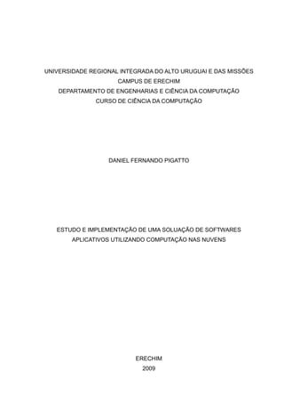 UNIVERSIDADE REGIONAL INTEGRADA DO ALTO URUGUAI E DAS MISSÕES
                     CAMPUS DE ERECHIM
    DEPARTAMENTO DE ENGENHARIAS E CIÊNCIA DA COMPUTAÇÃO
              CURSO DE CIÊNCIA DA COMPUTAÇÃO




                  DANIEL FERNANDO PIGATTO




   ESTUDO E IMPLEMENTAÇÃO DE UMA SOLUAÇÃO DE SOFTWARES
        APLICATIVOS UTILIZANDO COMPUTAÇÃO NAS NUVENS




                          ERECHIM
                            2009
 
