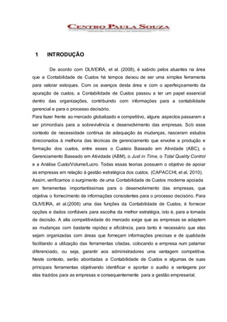 1 INTRODUÇÃO
De acordo com OLIVEIRA, et al. (2008), é sabido pelos atuantes na área
que a Contabilidade de Custos há tempos deixou de ser uma simples ferramenta
para valorar estoques. Com os avanços desta área e com o aperfeiçoamento da
apuração de custos, a Contabilidade de Custos passou a ter um papel essencial
dentro das organizações, contribuindo com informações para a contabilidade
gerencial e para o processo decisório.
Para fazer frente ao mercado globalizado e competitivo, alguns aspectos passaram a
ser primordiais para a sobrevivência e desenvolvimento das empresas. Sob esse
contexto de necessidade contínua de adequação às mudanças, nasceram estudos
direcionados à melhoria das técnicas de gerenciamento que envolve a produção e
formação dos custos, entre esses o Custeio Baseado em Atividade (ABC), o
Gerenciamento Baseado em Atividade (ABM), o Just in Time, o Total Quality Control
e a Análise Custo/Volume/Lucro. Todas essas teorias possuem o objetivo de apoiar
as empresas em relação à gestão estratégica dos custos. (CAPACCHI, et al, 2010).
Assim, verificamos o surgimento de uma Contabilidade de Custos moderna apoiada
em ferramentas importantíssimas para o desenvolvimento das empresas, que
objetiva o fornecimento de informações consistentes para o processo decisório. Para
OLIVEIRA, et al.(2008) uma das funções da Contabilidade de Custos, é fornecer
opções e dados confiáveis para escolha da melhor estratégia, isto é, para a tomada
de decisão. A alta competitividade do mercado exige que as empresas se adaptem
as mudanças com bastante rapidez e eficiência, para tanto é necessário que elas
sejam organizadas com áreas que forneçam informações precisas e de qualidade
facilitando a utilização das ferramentas citadas, colocando a empresa num patamar
diferenciado, ou seja, garantir aos administradores uma vantagem competitiva.
Neste contexto, serão abordadas a Contabilidade de Custos e algumas de suas
principais ferramentas objetivando identificar e apontar o auxílio e vantagens por
elas trazidos para as empresas e consequentemente para a gestão empresarial.
 