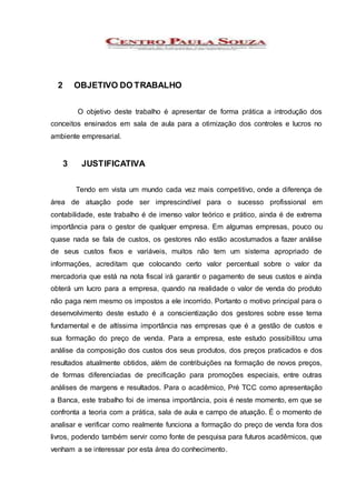 2 OBJETIVO DO TRABALHO
O objetivo deste trabalho é apresentar de forma prática a introdução dos
conceitos ensinados em sala de aula para a otimização dos controles e lucros no
ambiente empresarial.
3 JUSTIFICATIVA
Tendo em vista um mundo cada vez mais competitivo, onde a diferença de
área de atuação pode ser imprescindível para o sucesso profissional em
contabilidade, este trabalho é de imenso valor teórico e prático, ainda é de extrema
importância para o gestor de qualquer empresa. Em algumas empresas, pouco ou
quase nada se fala de custos, os gestores não estão acostumados a fazer análise
de seus custos fixos e variáveis, muitos não tem um sistema apropriado de
informações, acreditam que colocando certo valor percentual sobre o valor da
mercadoria que está na nota fiscal irá garantir o pagamento de seus custos e ainda
obterá um lucro para a empresa, quando na realidade o valor de venda do produto
não paga nem mesmo os impostos a ele incorrido. Portanto o motivo principal para o
desenvolvimento deste estudo é a conscientização dos gestores sobre esse tema
fundamental e de altíssima importância nas empresas que é a gestão de custos e
sua formação do preço de venda. Para a empresa, este estudo possibilitou uma
análise da composição dos custos dos seus produtos, dos preços praticados e dos
resultados atualmente obtidos, além de contribuições na formação de novos preços,
de formas diferenciadas de precificação para promoções especiais, entre outras
análises de margens e resultados. Para o acadêmico, Pré TCC como apresentação
a Banca, este trabalho foi de imensa importância, pois é neste momento, em que se
confronta a teoria com a prática, sala de aula e campo de atuação. É o momento de
analisar e verificar como realmente funciona a formação do preço de venda fora dos
livros, podendo também servir como fonte de pesquisa para futuros acadêmicos, que
venham a se interessar por esta área do conhecimento.
 