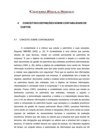 4 CONCEITOS E DEFINIÇÕES SOBRE CONTABILIDADE DE
CUSTOS
4.1 CONCEITO SOBRE CONTABILIDADE
A contabilidade é a ciência que estuda o patrimônio e suas variações.
Segundo RIBEIRO (2002, p. 33) “A Contabilidade é uma ciência que permite,
através de suas técnicas, manter um controle permanente do patrimônio da
empresa.” E que o objetivo da contabilidade é permitir o estudo e o controle dos
fatos decorrentes da gestão do patrimônio das entidades econômico-administrativas.
Iudícibus (1994, p. 26), define o objetivo da contabilidade como sendo de: “fornecer
informação econômica relevante para que cada usuário possa tomar suas decisões
e realizar seus julgamentos com segurança”. Para que os usuários das informações
possam gerenciar com segurança sua empresa. A contabilidade tem a função de
registrar, classificar, demonstrar, auditar e analisar todos os fenômenos que ocorrem
no patrimônio líquido das entidades, com o objetivo de fornecer informações,
interpretações e orientação sobre a composição 7 e as variações para a tomada de
decisão. Franco (1997), caracteriza a contabilidade como ciência que estuda os
fenômenos ocorridos no patrimônio das entidades, mediante o registro, a
classificação, a demonstração expositiva, a análise e a interpretação desses fatos,
com o fim de oferecer informações e orientações necessárias a tomada de decisões
sobre a composição do patrimônio liquido, suas variações e o resultado econômico
decorrente da gestão da riqueza patrimonial. Moura (1997), conceitua Patrimônio
como sendo um conjunto de bens, direitos e obrigações. Bens como sendo as coisas
capazes de satisfazer às necessidades humanas e suscetíveis de avaliação
econômica. Direitos que são todos os valores que a empresa tem para receber de
terceiros, são obrigações que abrangem os valores que a empresa tem a pagar a
terceiros. O sistema contábil deveria ser capaz de produzir, em intervalos regulares
de tempo, um conjunto básico e padronizado de informações que deveria ser útil
 