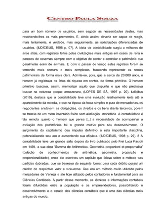 para um bom número de usuários, sem esgotar as necessidades destes, mas
resolvendo-lhes as mais prementes. E, ainda assim, deveria ser capaz de reagir,
mais lentamente, é verdade, mas seguramente, as solicitações diferenciadas de
usuários, (IUDÍCIBUS, 1998 p. 07). A ideia de contabilidade surgiu a milhares de
anos atrás, com registros feitos pelas civilizações mais antigas em ossos de rena e
pareces de cavernas sempre com o objetivo de contar e controlar o patrimônio que
geralmente eram de animais. E com o passar do tempo estes registros foram se
tornando mais comuns e mais complexos, buscando representar as contas
patrimoniais de forma mais clara. Admite-se, pois, que a cerca de 20.000 anos, o
homem já registrava os fatos da riqueza em contas, de forma primitiva. O homem
primitivo buscava, assim, memorizar aquilo que dispunha e que não precisava
buscar na natureza porque armazenara, (LOPES DE SÁ, 1997 p. 20). Iudícibus
(2010), destaca que a contabilidade teve uma evolução relativamente lenta até o
aparecimento da moeda, e que na época da troca simples e pura de mercadorias, os
negociantes anotavam as obrigações, os direitos e os bens diante terceiros, porem
se tratava de um mero inventário físico sem avaliação monetária. A contabilidade é
tão remota quanto o homem que pensa [...] a necessidade de acompanhar a
evolução dos patrimônios foi o grande motivo para seu desenvolvimento. O
surgimento do capitalismo deu impulso definitivo a esta importante disciplina,
potencializando seu uso e aumentando sua eficácia. (IUDÍCIBUS, 1998 p. 29). 8 A
contabilidade teve um grande salto depois do livro publicado pelo Frei Luca Pacioli
em 1494, a sua obra “Summa de Arithmetica, Geometria proportioni et propornalità”
(coleção de conhecimentos de aritmética, geometria, proporção e
proporcionalidade), onde ele escreveu um capitulo que falava sobre o método das
partidas dobradas, que se baseava da seguinte forma: para cada débito possui um
crédito de respectivo valor e vice-versa. Que era um método muito utilizado pelos
mercadores de Veneza e ate hoje utilizado pelos contadores e fundamental para as
Ciências Contábeis. A partir desse momento, as técnicas e informações contábeis
foram difundidas entre a população e os empreendedores, possibilitando o
desenvolvimento e o estudo das ciências contábeis que é uma das ciências mais
antigas do mundo.
 