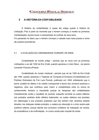 5 A HISTÓRIA DA CONTABILIDADE
A História da contabilidade é quase tão antiga quanto à história da
civilização. Pois á partir do momento que o homem começou a manter as primeiras
manifestações sociais houve a necessidade do controle de seus bens.
Foi pensando no futuro que o homem começou a calcular suas reais posses e como
ele poderia aumenta-las.
5.1 A EVOLUÇÃO DA CONTABILIDADE DURANTE OS ANOS
Contabilidade do mundo antigo - período que se inicia com as primeiras
civilizações e vai até 1202 da Era Cristã, quando apareceu o Liber Abaci , da autoria
Leonardo Fibonaci,oPisano.
Contabilidade do mundo medieval - período que vai de 1202 da Era Cristã
até 1494, quando apareceu o Tratactus de Computis et Scripturis (Contabilidade por
Partidas Dobradas) de Frei Luca Paciolo, publicado em 1494, enfatizando que à
teoria contábil do débito e do crédito corresponde à teoria dos números positivos e
negativos, obra que contribuiu para inserir a contabilidade entre os ramos do
conhecimento humano é importante porque as despesas são contabilizadas
imediatamente contra o resultado do período, enquanto somente os custos relativos
aos produtos vendidos terão idêntico tratamento. os custos relativos aos produtos
em elaboração e aos produtos acabados que não tenham sido vendidos estarão
ativados nos estoques destes produtos. o custeio por absorção é o único aceito pela
auditoria externa, porque atende aos princípios contábeis da realização da receita,
da competência e da confrontação. é o único aceito pelo imposto de renda.
 