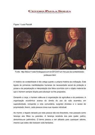 Figura 1 Luca Paciolli
Fonte: http://bloco11cela18.blogspot.com.br/2012/07/um-frei-pai-da-contabilidade-
professor.html
A história da contabilidade é tão antiga quanto a própria história da civilização. Está
ligada às primeiras manifestações humanas da necessidade social de proteção à
posse e de perpetuação e interpretação dos fatos ocorridos com o objeto material de
que o homem sempre dispôs para alcançar os fins propostos.
Deixando a caça, o homem voltou-se à organização da agricultura e do pastoreio. A
organização econômica acerca do direito do uso do solo acarretou em
superatividade, rompendo a vida comunitária, surgindo divisões e o senso de
propriedade. Assim, cada pessoa criava sua riqueza individual.
Ao morrer, o legado deixado por esta pessoa não era dissolvido, mas passado como
herança aos filhos ou parentes. A herança recebida dos pais (pater, patris),
denominou-se patrimônio. O termo passou a ser utilizado para quaisquer valores,
mesmo que estes não tivessem sido herdados.
 