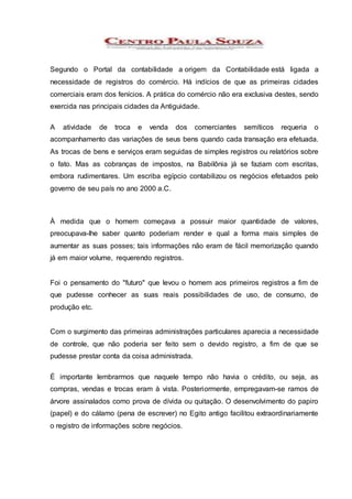 Segundo o Portal da contabilidade a origem da Contabilidade está ligada a
necessidade de registros do comércio. Há indícios de que as primeiras cidades
comerciais eram dos fenícios. A prática do comércio não era exclusiva destes, sendo
exercida nas principais cidades da Antiguidade.
A atividade de troca e venda dos comerciantes semíticos requeria o
acompanhamento das variações de seus bens quando cada transação era efetuada.
As trocas de bens e serviços eram seguidas de simples registros ou relatórios sobre
o fato. Mas as cobranças de impostos, na Babilônia já se faziam com escritas,
embora rudimentares. Um escriba egípcio contabilizou os negócios efetuados pelo
governo de seu país no ano 2000 a.C.
À medida que o homem começava a possuir maior quantidade de valores,
preocupava-lhe saber quanto poderiam render e qual a forma mais simples de
aumentar as suas posses; tais informações não eram de fácil memorização quando
já em maior volume, requerendo registros.
Foi o pensamento do "futuro" que levou o homem aos primeiros registros a fim de
que pudesse conhecer as suas reais possibilidades de uso, de consumo, de
produção etc.
Com o surgimento das primeiras administrações particulares aparecia a necessidade
de controle, que não poderia ser feito sem o devido registro, a fim de que se
pudesse prestar conta da coisa administrada.
É importante lembrarmos que naquele tempo não havia o crédito, ou seja, as
compras, vendas e trocas eram à vista. Posteriormente, empregavam-se ramos de
árvore assinalados como prova de dívida ou quitação. O desenvolvimento do papiro
(papel) e do cálamo (pena de escrever) no Egito antigo facilitou extraordinariamente
o registro de informações sobre negócios.
 