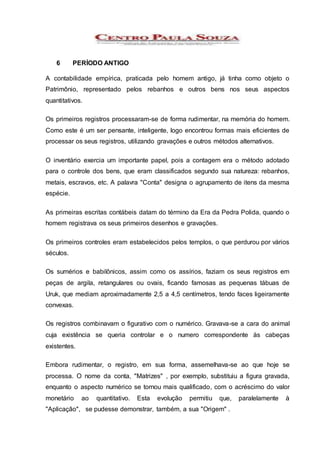 6 PERÍODO ANTIGO
A contabilidade empírica, praticada pelo homem antigo, já tinha como objeto o
Patrimônio, representado pelos rebanhos e outros bens nos seus aspectos
quantitativos.
Os primeiros registros processaram-se de forma rudimentar, na memória do homem.
Como este é um ser pensante, inteligente, logo encontrou formas mais eficientes de
processar os seus registros, utilizando gravações e outros métodos alternativos.
O inventário exercia um importante papel, pois a contagem era o método adotado
para o controle dos bens, que eram classificados segundo sua natureza: rebanhos,
metais, escravos, etc. A palavra "Conta" designa o agrupamento de itens da mesma
espécie.
As primeiras escritas contábeis datam do término da Era da Pedra Polida, quando o
homem registrava os seus primeiros desenhos e gravações.
Os primeiros controles eram estabelecidos pelos templos, o que perdurou por vários
séculos.
Os sumérios e babilônicos, assim como os assírios, faziam os seus registros em
peças de argila, retangulares ou ovais, ficando famosas as pequenas tábuas de
Uruk, que mediam aproximadamente 2,5 a 4,5 centímetros, tendo faces ligeiramente
convexas.
Os registros combinavam o figurativo com o numérico. Gravava-se a cara do animal
cuja existência se queria controlar e o numero correspondente às cabeças
existentes.
Embora rudimentar, o registro, em sua forma, assemelhava-se ao que hoje se
processa. O nome da conta, "Matrizes" , por exemplo, substituiu a figura gravada,
enquanto o aspecto numérico se tornou mais qualificado, com o acréscimo do valor
monetário ao quantitativo. Esta evolução permitiu que, paralelamente à
"Aplicação", se pudesse demonstrar, também, a sua "Origem" .
 