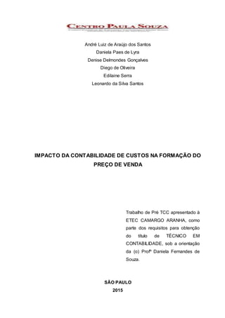 André Luiz de Araújo dos Santos
Daniela Paes de Lyra
Denise Delmondes Gonçalves
Diego de Oliveira
Edilaine Serra
Leonardo da Silva Santos
IMPACTO DA CONTABILIDADE DE CUSTOS NA FORMAÇÃO DO
PREÇO DE VENDA
Trabalho de Pré TCC apresentado à
ETEC CAMARGO ARANHA, como
parte dos requisitos para obtenção
do título de TÉCNICO EM
CONTABILIDADE, sob a orientação
da (o) Profº Daniela Fernandes de
Souza.
SÃO PAULO
2015
 