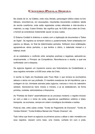 Na cidade de Ur, na Caldéia, onde viveu Abraão, personagem bíblico citado no livro
Gênesis, encontram-se, em escavações, importantes documentos contábeis: tabela
de escrita cuneiforme, onde estão registradas contas referentes á mão-de-obra e
materiais, ou seja, Custos Diretos. Isto significa que, há 5.000 anos antes de Cristo,
o homem já considerava fundamental apurar os seus custos.
O Sistema Contábil é dinâmico e evoluiu com a duplicação de documentos e "Selos
de Sigilo". Os registros se tornaram diários e, posteriormente, foram sintetizados em
papiros ou tábuas, no final de determinados períodos. Sofreram nova sintetização,
agrupando-se vários períodos, o que lembra o diário, o balancete mensal e o
balanço anual.
Já se estabelecia o confronto entre variações positivas e negativas, aplicando-se,
empiricamente, o Princípio da Competência. Reconhecia-se a receita, a qual era
confrontada com a despesa.
Os egípcios legaram um riquíssimo acervo aos historiadores da Contabilidade, e
seus registros remontam a 6.000 anos antes de Cristo.
A escrita no Egito era fiscalizada pelo Fisco Real, o que tornava os escriturários
zelosos e sérios em sua profissão. O inventário revestia-se de tal importância, que a
contagem do boi, divindade adorada pelos egípcios, marcava o inicio do calendário
adotado. Inscreviam-se bens móveis e imóveis, e já se estabeleciam, de forma
primitiva, controles administrativos e financeiros.
As "Partidas de Diário" assemelhavam-se ao processo moderno: o registro iniciava-
se com a data e o nome da conta, seguindo-se quantitativos unitários e totais,
transporte, se ocorresse, sempre em ordem cronológica de entradas e saídas.
Pode-se citar, entre outras contas: "Conta de Pagamento de Escravos", "Conta de
Vendas Diárias", "Conta Sintética Mensal dos Tributos Diversos", etc.
Tudo indica que foram os egípcios os primeiros povos a utilizar o valor monetário em
seus registros. Usavam como base, uma moeda, cunhada em ouro e prata,
 