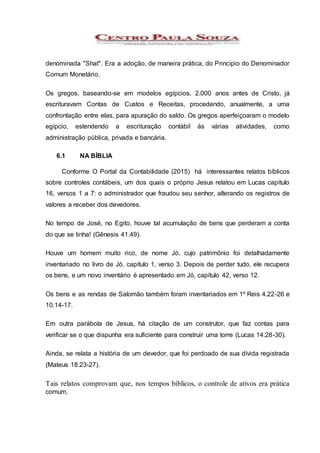 denominada "Shat". Era a adoção, de maneira prática, do Princípio do Denominador
Comum Monetário.
Os gregos, baseando-se em modelos egípcios, 2.000 anos antes de Cristo, já
escrituravam Contas de Custos e Receitas, procedendo, anualmente, a uma
confrontação entre elas, para apuração do saldo. Os gregos aperfeiçoaram o modelo
egípcio, estendendo a escrituração contábil às várias atividades, como
administração pública, privada e bancária.
6.1 NA BÍBLIA
Conforme O Portal da Contabilidade (2015) há interessantes relatos bíblicos
sobre controles contábeis, um dos quais o próprio Jesus relatou em Lucas capítulo
16, versos 1 a 7: o administrador que fraudou seu senhor, alterando os registros de
valores a receber dos devedores.
No tempo de José, no Egito, houve tal acumulação de bens que perderam a conta
do que se tinha! (Gênesis 41.49).
Houve um homem muito rico, de nome Jó, cujo patrimônio foi detalhadamente
inventariado no livro de Jó, capítulo 1, verso 3. Depois de perder tudo, ele recupera
os bens, e um novo inventário é apresentado em Jó, capítulo 42, verso 12.
Os bens e as rendas de Salomão também foram inventariados em 1º Reis 4.22-26 e
10.14-17.
Em outra parábola de Jesus, há citação de um construtor, que faz contas para
verificar se o que dispunha era suficiente para construir uma torre (Lucas 14.28-30).
Ainda, se relata a história de um devedor, que foi perdoado de sua dívida registrada
(Mateus 18.23-27).
Tais relatos comprovam que, nos tempos bíblicos, o controle de ativos era prática
comum.
 