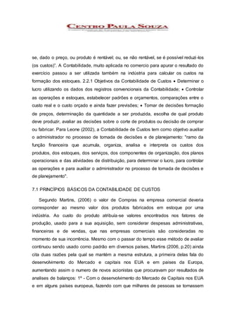 se, dado o preço, ou produto é rentável; ou, se não rentável, se é possível reduzi-los
(os custos)”. A Contabilidade, muito aplicada no comercio para apurar o resultado do
exercício passou a ser utilizada também na indústria para calcular os custos na
formação dos estoques. 2.2.1 Objetivos da Contabilidade de Custos  Determinar o
lucro utilizando os dados dos registros convencionais da Contabilidade;  Controlar
as operações e estoques, estabelecer padrões e orçamentos, comparações entre o
custo real e o custo orçado e ainda fazer previsões;  Tomar de decisões formação
de preços, determinação da quantidade a ser produzida, escolha de qual produto
deve produzir, avaliar as decisões sobre o corte de produtos ou decisão de comprar
ou fabricar. Para Leone (2002), a Contabilidade de Custos tem como objetivo auxiliar
o administrador no processo de tomada de decisões e de planejamento: "ramo da
função financeira que acumula, organiza, analisa e interpreta os custos dos
produtos, dos estoques, dos serviços, dos componentes de organização, dos planos
operacionais e das atividades de distribuição, para determinar o lucro, para controlar
as operações e para auxiliar o administrador no processo de tomada de decisões e
de planejamento".
7.1 PRINCÍPIOS BÁSICOS DA CONTABILIDADE DE CUSTOS
Segundo Martins, (2006) o valor de Compras na empresa comercial deveria
corresponder ao mesmo valor dos produtos fabricados em estoque por uma
indústria. Ao custo do produto atribuía-se valores encontrados nos fatores de
produção, usado para a sua aquisição, sem considerar despesas administrativas,
financeiras e de vendas, que nas empresas comerciais são consideradas no
momento de sua incorrência. Mesmo com o passar do tempo esse método de avaliar
continuou sendo usado como padrão em diversos países, Martins (2006, p.20) ainda
cita duas razões pela qual se mantém a mesma estrutura, a primeira delas fala do
desenvolvimento do Mercado e capitais nos EUA e em paises da Europa,
aumentando assim o numero de novos acionistas que procuravam por resultados de
analises de balanços: 1º - Com o desenvolvimento do Mercado de Capitais nos EUA
e em alguns países europeus, fazendo com que milhares de pessoas se tornassem
 