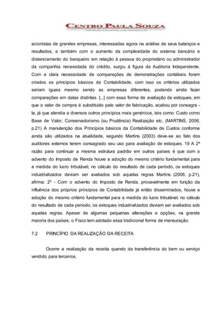 acionistas de grandes empresas, interessadas agora na análise de seus balanços e
resultados, e também com o aumento da complexidade do sistema bancário e
distanciamento do banqueiro em relação à pessoa do proprietário ou administrador
da companhia necessitada do crédito, surgiu à figura da Auditoria Independente.
Com a clara necessidade de comparações de demonstrações contábeis foram
criados os princípios básicos de Contabilidade, com isso os critérios utilizados
seriam iguais mesmo sendo as empresas diferentes, podendo ainda fazer
comparações em datas distintas. [...] com essa forma de avaliação de estoques, em
que o valor de compra é substituído pelo valor de fabricação, acabou por consagra -
la, já que atendia a diversos outros princípios mais genéricos, tais como: Custo como
Base de Valor, Conservadorismo (ou Prudência) Realização etc. (MARTINS, 2006,
p.21) A manutenção dos Princípios básicos da Contabilidade de Custos conforme
ainda são utilizados na atualidade, segundo Martins (2003) deve-se ao fato dos
auditores externos terem consagrado seu uso para avaliação de estoques. 19 A 2ª
razão para continuar a mesma estrutura padrão em outros paises é que com o
advento do Imposto de Renda houve a adoção do mesmo critério fundamental para
a medida do lucro tributável; no cálculo do resultado de cada período, os estoques
industrializados deviam ser avaliados sob aquelas regras Martins (2006, p.21),
afirma: 2º - Com o advento do Imposto de Renda, provavelmente em função da
influência dos próprios princípios de Contabilidade já então disseminados, houve a
adoção do mesmo critério fundamental para a medida do lucro tributável; no cálculo
do resultado de cada período, os estoques industrializados deviam ser avaliados sob
aquelas regras. Apesar de algumas pequenas alterações e opções, na grande
maioria dos países, o Fisco tem adotado essa tradicional forma de mensuração.
7.2 PRINCÍPIO DA REALIZAÇÃO DA RECEITA
Ocorre a realização da receita quando da transferência do bem ou serviço
vendido para terceiros.
 