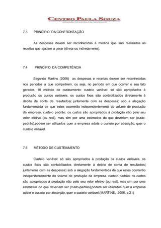 7.3 PRINCÍPIO DA CONFRONTAÇÃO
As despesas devem ser reconhecidas à medida que são realizadas as
receitas que ajudam a gerar (direta ou indiretamente).
7.4 PRINCÍPIO DA COMPETÊNCIA
Segundo Martins (2006) as despesas e receitas devem ser reconhecidas
nos períodos a que competirem, ou seja, no período em que ocorrer o seu fato
gerador. 10 método de custeamento: custeio variável: só são apropriados à
produção os custos variáveis. os custos fixos são contabilizados diretamente à
debito de conta de resultados( juntamente com as despesas) sob a alegação
fundamentada de que estes ocorrerão independentemente do volume de produção
da empresa. custeio padrão: os custos são apropriados à produção não pelo seu
valor efetivo (ou real), mas sim por uma estimativa do que deveriam ser (custo-
padrão),podem ser utilizados quer a empresa adote o custeio por absorção, quer o
custeio variável.
7.5 MÉTODO DE CUSTEIAMENTO
Custeio variável: só são apropriados à produção os custos variáveis. os
custos fixos são contabilizados diretamente à debito de conta de resultados(
juntamente com as despesas) sob a alegação fundamentada de que estes ocorrerão
independentemente do volume de produção da empresa. custeio padrão: os custos
são apropriados à produção não pelo seu valor efetivo (ou real), mas sim por uma
estimativa do que deveriam ser (custo-padrão),podem ser utilizados quer a empresa
adote o custeio por absorção, quer o custeio variável.(MARTINS, 2006, p.21)
 