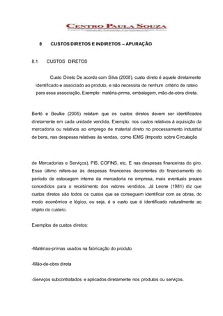 8 CUSTOS DIRETOS E INDIRETOS – APURAÇÃO
8.1 CUSTOS DIRETOS
Custo Direto De acordo com Silva (2008), custo direto é aquele diretamente
identificado e associado ao produto, e não necessita de nenhum critério de rateio
para essa associação. Exemplo: matéria-prima, embalagem, mão-de-obra direta.
Bertó e Beulke (2005) relatam que os custos diretos devem ser identificados
diretamente em cada unidade vendida. Exemplo: nos custos relativos à aquisição da
mercadoria ou relativos ao emprego de material direto no processamento industrial
de bens, nas despesas relativas às vendas, como ICMS (Imposto sobre Circulação
de Mercadorias e Serviços), PIS, COFINS, etc. E nas despesas financeiras do giro.
Esse último refere-se às despesas financeiras decorrentes do financiamento do
período de estocagem interna da mercadoria na empresa, mais eventuais prazos
concedidos para o recebimento dos valores vendidos. Já Leone (1981) diz que
custos diretos são todos os custos que se conseguem identificar com as obras, do
modo econômico e lógico, ou seja, é o custo que é identificado naturalmente ao
objeto do custeio.
Exemplos de custos diretos:
-Matérias-primas usados na fabricação do produto
-Mão-de-obra direta
-Serviços subcontratados e aplicados diretamente nos produtos ou serviços.
 
