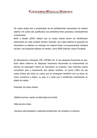 Os custos diretos tem a propriedade de ser perfeitamente mensuráveis de maneira
objetiva. Os custos são qualificados aos portadores finais (produtos), individualmente
considerados.
Bertó e Beulke (2005) relatam que os custos diretos devem ser identificados
diretamente em cada unidade vendida. Exemplo: nos custos relativos à aquisição da
mercadoria ou relativos ao emprego de material direto no processamento industrial
de bens, nas despesas relativas às vendas, como ICMS (Imposto sobre Circulação
de Mercadorias e Serviços), PIS, COFINS, etc. E nas despesas financeiras do giro.
Esse último refere-se às despesas financeiras decorrentes do financiamento do
período de estocagem interna da mercadoria na empresa, mais eventuais prazos
concedidos para o recebimento dos valores vendidos. Já Leone (1981) diz que
custos diretos são todos os custos que se conseguem identificar com as obras, do
modo econômico e lógico, ou seja, é o custo que é identificado naturalmente ao
objeto do custeio.
Exemplos de custos diretos:
-Matérias-primas usados na fabricação do produto
-Mão-de-obra direta
-Serviços subcontratados e aplicados diretamente nos produtos ou serviços.
 