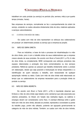 trabalham em cada produto (ou serviço) no período (dia, semana, mês) e por quanto
tempo (minutos, horas).
Nas empresas de serviços, normalmente se faz o acompanhamento da ordem de
serviço, anotando os custos alocados diretamente (mão de obra, materiais aplicados
e serviços subcontratados).
8.3 CUSTOS COM MÃO DE OBRA
Os custos com mão de obra representam os esforços dos colaboradores
em produzir um determinado produto ou serviço que a empresa se propõe.
8.4 MÃO DE OBRA DIRETA
Para as indústrias, a base de todo o processo de industrialização é a mão
de obra direta, pois é com o trabalho árduo de seus colaboradores que a empresa
cresce através de seus produtos. De acordo com Bruni e Famá (2011, p.73): A mão
de obra direta, ou simplesmente, MOD corresponde aos esforços produtivos das
equipes relacionadas a produção dos bens comercializados ou dos serviços
prestados. Refere-se apenas ao pessoal que trabalha diretamente sobre o produto
em elaboração, desde que seja possível a mensuração do tempo despendido e a
identificação de quem executou o trabalho, sem necessidade de qualquer
apropriação indireta ou rateio. Custo com mão de obra direta está relacionado ao
tempo que os colaboradores da empresa necessitam para a produção direta do
produto ou serviço.
8.5 MÃO DE OBRA INDIRETA
De acordo com Bruni e Famá (2011, p.76) é importante observar que:
Embora a mão de obra direta seja tratada como variável já que esta associada aos
volumes produzidos, no Brasil, em função das restrições legais, os salários e
encargos devem ser considerados como fixos. A eventual diferença entre o gasto
total com mão de obra direta, alocada ao produto, representa a ociosidade ou perda
do trabalho pago, porém não utilizado, podendo ser agrupado genericamente na
categoria de mão de obra indireta. Também, os custos com mão de obra indireta,
 