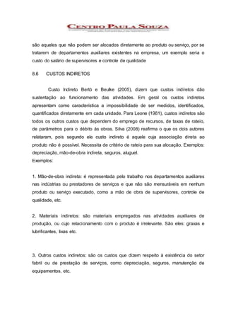 são aqueles que não podem ser alocados diretamente ao produto ou serviço, por se
tratarem de departamentos auxiliares existentes na empresa, um exemplo seria o
custo do salário de supervisores e controle de qualidade
8.6 CUSTOS INDIRETOS
Custo Indireto Bertó e Beulke (2005), dizem que custos indiretos dão
sustentação ao funcionamento das atividades. Em geral os custos indiretos
apresentam como característica a impossibilidade de ser medidos, identificados,
quantificados diretamente em cada unidade. Para Leone (1981), custos indiretos são
todos os outros custos que dependem do emprego de recursos, de taxas de rateio,
de parâmetros para o débito às obras. Silva (2008) reafirma o que os dois autores
relataram, pois segundo ele custo indireto é aquele cuja associação direta ao
produto não é possível. Necessita de critério de rateio para sua alocação. Exemplos:
depreciação, mão-de-obra indireta, seguros, aluguel.
Exemplos:
1. Mão-de-obra indireta: é representada pelo trabalho nos departamentos auxiliares
nas indústrias ou prestadores de serviços e que não são mensuráveis em nenhum
produto ou serviço executado, como a mão de obra de supervisores, controle de
qualidade, etc.
2. Materiais indiretos: são materiais empregados nas atividades auxiliares de
produção, ou cujo relacionamento com o produto é irrelevante. São eles: graxas e
lubrificantes, lixas etc.
3. Outros custos indiretos: são os custos que dizem respeito à existência do setor
fabril ou de prestação de serviços, como depreciação, seguros, manutenção de
equipamentos, etc.
 
