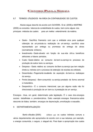 8.7 TERMOS UTILIZADOS NA ÁREA DA CONTABILIDADE DE CUSTOS
Abaixo segue descrito de acordo com OLIVEIRA. Et al. (2008) e MARTINS
(2006) os conceitos básicos da contabilidade de custos, bem como alguns dos
principais métodos de custeio para um melhor entendimento da matéria.
 Gasto - Sacrifício financeiro com que a entidade arca para qualquer
obtenção de um produto ou realização de um serviço, sacrifício esse
representado por entrega ou promessa de entrega de ativos
(normalmente dinheiro).
 Investimento - Gasto ativado em função de sua vida útil ou benefícios
atribuíveis a futuros períodos.
 Custo - Gasto relativo ao consumo de bem ou serviço no processo de
produção de outros bens ou serviços.
 Despesa - Gasto relativo ao consumo de Bem ou serviço que tem relação
direta ou indireta com o processo de obtenção de receitas da entidade.
 Desembolso - Pagamento resultante da aquisição do bem ou realizaçao
do serviço.
 Perda (despesa) - Bem consumido ou serviço prestado de forma anormal
e involuntária.
 Desperdício - É o consumo intencional, que por alguma razão não foi
direcionado à produção de um bem ou à prestação de um serviço.
Encargos - ônus, em geral, determinado pela legislação. É o caso dos encargos
sociais: trabalhistas e previdenciários. Outro exemplo: encargos financeiros sobre
desconto de títulos; também, encargos de depreciação, amortização e exaustão.
9 DEPARTAMENTALIZAÇÃO
Bertó e Beulke (2005) definem que os custos indiretos comuns a
vários departamentos são apropriados de acordo com a sua natureza, por exemplo,
a energia consumida, o seguro, o aluguel etc. Para fazer a apropriação dos custos
 