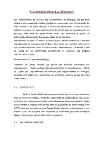 dos departamentos de serviços aos departamentos de produção, não faz muito
sentido e seria pouco útil e prático distribuirmos, novamente, cada item de custo; faz
mais sentido, é de maior utilidade e praticidade apropriarmos o total de custos
indiretos recebidos em cada departamento de serviço para os departamentos de
produção, com base em algum critério, como uma estimativa de quanto um
determinado departamento de produção utiliza do serviço de um
departamento de apoio. O mesmo acontece quando vamos apropriar os custos dos
departamentos de produção aos produtos. Não vamos nos importar mais com as
apropriações anteriores, basta encontrarmos um critério adequado para ratear o total
de custos de um determinado departamento de produção aos produtos
manufaturados por ele.
Procedimentos da Departamentalização
Identificar os Custos Indiretos que podem ser atribuídos diretamente aos
departamentos. - Ratear os Custos Comuns entre todos os Departamentos. - Alocar
os Custos dos Departamentos de Serviços para Departamentos de Produção,
seguindo uma ordem pré- determinada de preferência primeiro os que têm mais
custo a ratear.
9.1 CUSTOS FIXOS
Bertó e Beulke (2005) relatam que os custos fixos se mantêm inalterados
face ao volume de atividade, dentro de certos limites de capacidade, ou seja, não se
modificam em razão do crescimento ou da retração ao volume dos negócios dentro
desses limites. Exemplos: manutenção, folha de pagamento da administração. Silva
(2008) mais uma vez reafirma o que Bertó e Beulke relataram, pois de acordo com o
mesmo custo fixo é aquele que independe da quantidade produzida. Exemplos:
aluguel, depreciação, mão-de-obra indireta mensalista.
9.2 OS CUSTOS VARIÁVEIS
 