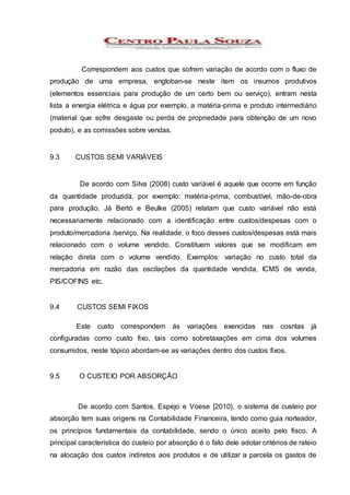 Correspondem aos custos que sofrem variação de acordo com o fluxo de
produção de uma empresa, engloban-se neste item os insumos produtivos
(elementos essenciais para produção de um certo bem ou serviço), entram nesta
lista a energia elétrica e água por exemplo, a matéria-prima e produto intermediário
(material que sofre desgaste ou perda de propriedade para obtenção de um novo
poduto), e as comissões sobre vendas.
9.3 CUSTOS SEMI VARIÁVEIS
De acordo com Silva (2008) custo variável é aquele que ocorre em função
da quantidade produzida, por exemplo: matéria-prima, combustível, mão-de-obra
para produção. Já Bertó e Beulke (2005) relatam que custo variável não está
necessariamente relacionado com a identificação entre custos/despesas com o
produto/mercadoria /serviço. Na realidade, o foco desses custos/despesas está mais
relacionado com o volume vendido. Constituem valores que se modificam em
relação direta com o volume vendido. Exemplos: variação no custo total da
mercadoria em razão das oscilações da quantidade vendida, ICMS de venda,
PIS/COFINS etc.
9.4 CUSTOS SEMI FIXOS
Este custo correspondem ás variações exencidas nas cosntas já
configuradas como custo fixo, tais como sobretaxações em cima dos volumes
consumidos, neste tópico abordam-se as variações dentro dos custos fixos.
9.5 O CUSTEIO POR ABSORÇÃO
De acordo com Santos, Espejo e Voese [2010}, o sistema de custeio por
absorção tem suas origens na Contabilidade Financeira, tendo como guia norteador,
os princípios fundamentais da contabilidade, sendo o único aceito pelo fisco. A
principal característica do custeio por absorção é o fato dele adotar critérios de rateio
na alocação dos custos indiretos aos produtos e de utilizar a parcela os gastos de
 