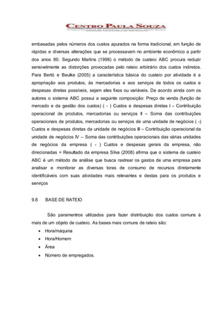embasadas pelos números dos custos apurados na forma tradicional, em função de
rápidas e diversas alterações que se processavam no ambiente econômico a partir
dos anos 80. Segundo Martins (1998) o método de custeio ABC procura reduzir
sensivelmente as distorções provocadas pelo rateio arbitrário dos custos indiretos.
Para Bertó e Beulke (2005) a característica básica do custeio por atividade é a
apropriação aos produtos, às mercadorias e aos serviços de todos os custos e
despesas diretas possíveis, sejam eles fixos ou variáveis. De acordo ainda com os
autores o sistema ABC possui a seguinte composição: Preço de venda (função de
mercado e da gestão dos custos) ( - ) Custos e despesas diretas I – Contribuição
operacional de produtos, mercadorias ou serviços II – Soma das contribuições
operacionais de produtos, mercadorias ou serviços de uma unidade de negócios ( -)
Custos e despesas diretas da unidade de negócios III – Contribuição operacional da
unidade de negócios IV – Soma das contribuições operacionais das várias unidades
de negócios da empresa ( - ) Custos e despesas gerais da empresa, não
direcionadas = Resultado da empresa Silva (2008) afirma que o sistema de custeio
ABC é um método de análise que busca rastrear os gastos de uma empresa para
analisar e monitorar as diversas toras de consumo de recursos diretamente
identificáveis com suas atividades mais relevantes e destas para os produtos e
serviços
9.8 BASE DE RATEIO
São paramentros utilizados para fazer distribuição dos custos comuns á
mais de um objeto de custeio. As bases mais comuns de rateio são:
 Hora/máquina
 Hora/Homem
 Área
 Número de empregados.
 