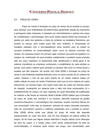 9.9 PREÇO DE VENDA
Preço de Venda A formação do preço de venda, de um produto ou serviço,
para alcançar uma rentabilidade pré-determinada (geralmente através de orçamento)
é perseguida pelas empresas, é estudada por administradores e autores nos cursos
de contabilidade e administração, bem como nestes setores dentro das empresas. É
grande por parte dos gestores a ânsia de conhecer os resultados financeiros, por
produto ou serviço, para avaliar quais são mais rentáveis. A comparação do
resultado realizado com o pré-estabelecido serve também para se avaliar os
recursos envolvidos na comercialização assim como os desvios ocorridos nas
vendas. As empresas devem em primeiro lugar conhecer seu ponto de equilíbrio e a
margem de contribuição de seus produtos isoladamente e ponderar esses produtos
pelo seu peso respectivo no faturamento total, identificando a média geral. É de
extrema importância as empresas conhecerem a rentabilidade de cada produto ou
serviço, pois assim, saberá quais produtos ou serviços dão mais ou menos lucros e
aqueles que dão prejuízos. De acordo com Silva (2008) a formação do preço de
venda é uma finalidade bastante lembrada como um típico produto de um sistema de
custos, havendo o mito de que quem dispõe de um melhor sistema realiza um
melhor cálculo de preço de venda. Poderíamos dizer que um bom sistema de custos
proporciona, em primeiro lugar, uma noção muito clara de custos em diversas áreas
de atuação, convergindo em especial para o valor dos bens processados Já o
estabelecimento de preços, em rigor, depende em igual intensidade da qualificação
do sistema e das forças do mercado. Bertó e Beulke (2005) relatam que a formação
do preço de venda dos produtos e ou serviços, elemento essencial da gestão
econômico-financeira e mercadológica das empresas, envolve inúmeros fatores em
sua composição, entre eles se destacam: estrutura de custos; demanda (mercado);
ação da concorrência; governo e objetivos pretendidos com o produto ou serviço.
Silva (2008) afirma ainda que cálculo do preço de venda não depende
exclusivamente do custo dos bens, mas em boa dosagem da própria política de
preços, de tal modo que alguns autores delimitam a função cálculo como atribuição
da área de custos, e a função preço como sendo exclusivamente da área de
comercialização. A empresa pode reduzir seu preço, sem necessidade, para
 