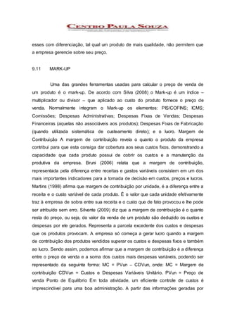 esses com diferenciação, tal qual um produto de mais qualidade, não permitem que
a empresa gerencie sobre seu preço.
9.11 MARK-UP
Uma das grandes ferramentas usadas para calcular o preço de venda de
um produto é o mark-up. De acordo com Silva (2008) o Mark-up é um índice –
multiplicador ou divisor – que aplicado ao custo do produto fornece o preço de
venda. Normalmente integram o Mark-up os elementos: PIS/COFINS; ICMS;
Comissões; Despesas Administrativas; Despesas Fixas de Vendas; Despesas
Financeiras (aquelas não associáveis aos produtos); Despesas Fixas de Fabricação
(quando utilizada sistemática de custeamento direto); e o lucro. Margem de
Contribuição A margem de contribuição revela o quanto o produto da empresa
contribui para que esta consiga dar cobertura aos seus custos fixos, demonstrando a
capacidade que cada produto possui de cobrir os custos e a manutenção da
produtiva da empresa. Bruni (2006) relata que a margem de contribuição,
representada pela diferença entre receitas e gastos variáveis consistem em um dos
mais importantes indicadores para a tomada de decisão em custos, preços e lucros.
Martins (1998) afirma que margem de contribuição por unidade, é a diferença entre a
receita e o custo variável de cada produto. É o valor que cada unidade efetivamente
traz à empresa de sobra entre sua receita e o custo que de fato provocou e lhe pode
ser atribuído sem erro. Silvente (2009) diz que a margem de contribuição é o quanto
resta do preço, ou seja, do valor da venda de um produto são deduzido os custos e
despesas por ele gerados. Representa a parcela excedente dos custos e despesas
que os produtos provocam. A empresa só começa a gerar lucro quando a margem
de contribuição dos produtos vendidos superar os custos e despesas fixos e também
ao lucro. Sendo assim, podemos afirmar que a margem de contribuição é a diferença
entre o preço de venda e a soma dos custos mais despesas variáveis, podendo ser
representado da seguinte forma: MC = PVun – CDVun, onde: MC = Margem de
contribuição CDVun = Custos e Despesas Variáveis Unitário. PVun = Preço de
venda Ponto de Equilíbrio Em toda atividade, um eficiente controle de custos é
imprescindível para uma boa administração. A partir das informações geradas por
 