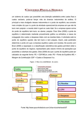 um sistema de custos que possibilite uma distinção satisfatória entre custos fixos e
custos variáveis, pode-se lançar mão de diversos instrumentos de análise. O
principal e mais divulgado desses instrumentos é o ponto de equilíbrio, seu conceito
mais simples diz que é o ponto da atividade operacional da empresa em que não há
lucro nem prejuízo: a receita total é igual ao custo total. Se a empresa operar acima
do ponto de equilíbrio terá lucro; se abaixo, prejuízo. Para Silva (2008) o ponto de
equilíbrio é determinado mediante procedimento gráfico ou aritmético, e nasce da
conjugação dos custos e despesas totais com as receitas totais. A atividade está no
ponto de equilíbrio quando não tem lucro e nem prejuízo. Assim, este parâmetro
determina o ponto em que a empresa equilibra custos com receitas. De acordo com
Bruni (2006) a separação e a classificação volumétrica dos gastos permitem obter o
ponto de equilíbrio do negócio, representado pelo volume mínimo de operações que
possibilita a cobertura dos gastos. Silva (2008) diz que o ponto de equilíbrio pode ser
calculado da seguinte forma: PE = CDF/MCun, onde: PE = Ponto de Equilíbrio MC =
Margem de Contribuição CDF = Custos e Despesas Fixo.
Figura 2: Base da contabilidade de custos
Fonte: http://www.qscontroladoria.com.br/servicos/retrieve/id/7
 