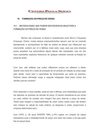 10 FORMAÇÃO DO PREÇO DE VENDA
10.1 METODOLOGIAS QUE PODEM SER DESENVOLVIDAS PARA A
FORMAÇÃO DO PREÇO DE VENDA
Maioria das empresas no Brasil é caracterizada como Micro e Pequenas
Empresas. Porém, muitos desses empreendimentos nascem sem ter um coerente
planejamento e acompanhado da falta de análise de fatores que influenciam seu
crescimento, acabam por vir à falência muito cedo. Logo, para que uma empresa
possa perpetuar sua sobrevivência alguns fatores são importantes, mas um dos
mais importantes aspectos financeiros de qualquer entidade consiste na fixação do
preço de venda.
Com isso, vale enfatizar que custos influenciam preços por afetarem a oferta.
Quanto mais baixo for o custo de produção de um produto em relação ao preço pago
pelo cliente, maior será a capacidade de fornecimento por parte da empresa.
Partindo dessa afirmação surge a seguinte indagação: Qual preço cobrar dos
clientes para ter sucesso?
Para responder a essa questão, pode-se citar o Markup, uma metodologia que pode
ser aplicada no processo de decisão do preço. O mesmo caracteriza-se por somar
ao custo unitário do produto uma margem fixa para obter-se o preço de venda.
Tendo essa margem a responsabilidade de cobrir outros custos (caso não tenham
sido inclusos no cálculo do custo unitário), as despesas e, ainda, proporcionar a
empresa determinado lucro.
Lere (1979, p. 58 apud SANTOS 1995, p.191) sugere um conjunto de regras
necessárias para o estabelecimento de preço com base nos custos, e diz que quem
fixa os preços deve:
 