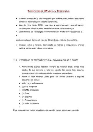  Materiais diretos (MD): são compostos por matéria prima, matéria secundária
e material de embalagem e acondicionamento.
 Mão de obra direta (MOD): este item é composto pelo material humano
utilizado para a fabricação ou industrialização de bens ou serviços.
 Custo Indireto de Fabricação ou industrialização: Neste item englobam-se o

gasto com aluguel do imóvel, mão de Obra indireta, material de escritório,
 Impostos sobre o terreno, depreciação da fabrica e maquinários, energia
elétrica, saneamento básico entre outros.
11.1 FORMAÇÃO DE PREÇO DE VENDA – COMO CALCULAR O CUSTO
 Normalmente quando fazemos compra de material direto, temos mais
gastos do que somente o valor do produto, tais como frete, seguros,
armazenagem e impostos excluindo os valores recuperáveis.
 Assim o valor Material Direto pode ser obtido utilizando a seguinte
sequencia de cálculo:
 Valor pago ao fornecedor:
 (-) IPI á recuperar
 (-) ICMS á recuperar
 (+) Frete
 (+) Seguros
 (+) Armazenagens
 (=) Valor do Material

Para conseguirmos melhor visualizar esta questão vamos seguir num exemplo:
 