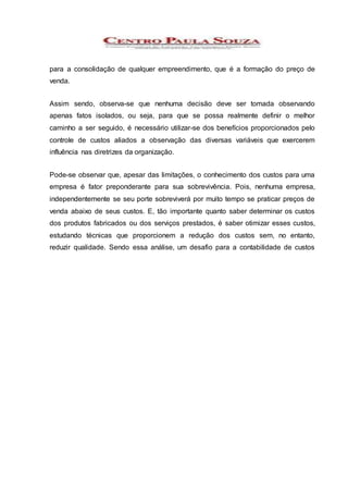 para a consolidação de qualquer empreendimento, que é a formação do preço de
venda.
Assim sendo, observa-se que nenhuma decisão deve ser tomada observando
apenas fatos isolados, ou seja, para que se possa realmente definir o melhor
caminho a ser seguido, é necessário utilizar-se dos benefícios proporcionados pelo
controle de custos aliados a observação das diversas variáveis que exercerem
influência nas diretrizes da organização.
Pode-se observar que, apesar das limitações, o conhecimento dos custos para uma
empresa é fator preponderante para sua sobrevivência. Pois, nenhuma empresa,
independentemente se seu porte sobreviverá por muito tempo se praticar preços de
venda abaixo de seus custos. E, tão importante quanto saber determinar os custos
dos produtos fabricados ou dos serviços prestados, é saber otimizar esses custos,
estudando técnicas que proporcionem a redução dos custos sem, no entanto,
reduzir qualidade. Sendo essa análise, um desafio para a contabilidade de custos
 
