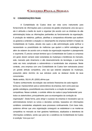 12 CONSIDERAÇÕES FINAIS
A Contabilidade de Custos deve ser vista como instrumento para
fornecimento de informações para o processo de gestão empresarial, uma vez que a
ela é atribuída a tarefa de reunir e organizar (de acordo com as diretrizes da alta
administração) todas as informações pertinentes ao funcionamento da organização.
A produção de relatórios, gráficos, planilhas e comparativos eficientes que auxiliem
os gestores a entender a situação e o desempenho da empresa também é função da
Contabilidade de Custos, através dos quais a alta administração pode verificar a
necessidade ou possibilidade de melhorias que ajudem a definir estratégias que
além de estarem de acordo com a missão da organização respeitem o planejamento
e orçamento. É preciso sempre lembrar que a Contabilidade de Custos e a empresa
em geral, devem sempre estar conectadas às mudanças e tendências do mercado,
este, marcado pelo dinamismo e alto desenvolvimento da tecnologia, o qual torna
cada vez mais complicada a sobrevivência e lucratividade das empresas. Neste
contexto, uma empresa com uma Contabilidade de Custos bem estruturada possui
um grande atributo competitivo, uma vez que estando adaptada às mudanças,
possuindo pleno domínio da sua estrutura pode se destacar diante de seus
concorrentes.
Neste sentido, SILVA JR. (2000) afirma que:
“O pleno conhecimento da evolução das variáveis financeiras de cada negócio
tornou-se imprescindível para a sobrevivência da empresa, bem como para sua
gestão estratégica, possibilitando seu crescimento e a criação de vantagens
competitivas. Nesse contexto, o controle efetivo de custos é peça fundamental para
todos os stakeholders, principalmente para os encarregados da condução da
organização”. Desta forma, para atingir o sucesso da empresa é necessário que os
administradores tomem os rumos e decisões corretas, baseados em informações
contábeis consistentes adaptando seus processos continuamente. Com base nisto,
podemos afirmar que uma organização conseguirá se estabelecer e se manter-se
competitiva no mercado se tiver gestores habilidosos, atualizados e detentores de
informações contábeis, sendo que para tal, a existência da Contabilidade de Custos
é condição “sine qua non”.
 