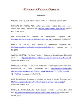 Referências
RIBEIRO, Osny Moura: Contabilidade de Custos, São Paulo ed. Saraiva 2009
SISTEMAS DE CUSTOS ABC, Melhore processos e reduza despesas com a
analise dos custos. Disponível em: http://otk.com.br/sistema-de-custo-abc/ Acesso
em: 15 Mai. 2015.
SO CONTABILIDADE, Conceito de contabilidade. Disponível em:<
http://www.socontabilidade.com.br/conteudo/conceito.php> Acesso em: 15 Mai.2015.
PORTAL DA CONTABILIDADE, História da contabilidade. Disponível em:<
http://www.portaldecontabilidade.com.br/tematicas/historia.htm> Acesso em: 15
Mai.2015.
GAZETA CONTÁBIL, Frei Luca Paccioli – Patrono da Contabilidade. Disponível
em:< http://gazetacontabil.com.br/frei-luca-paccioli-patrono-da-contabilidade/>
Acesso em: 15 Mai. 2015.
UNUGESTOR, Centro de Educação Profissional e Tecnológico Alfonso Ambrosio,
Contabilidade de custos. Disponível em:< http://unugestor.com.br/getec-
aluno/documento/arquivos/130513092812_CONTABILIDADE_E_CUSTO_%2820-
12-11%29.pdf> Acesso em:15 Mai. 2015.
CRC, Contabilidade de custos e formação de preço de venda. Disponível em:<
http://www.crc-ce.org.br/crcnovo/download/custos_e_formacao_de_preco.pdf>
Acesso em: 20 Mai. 2015.
PORTAL DA CONTABILIDADE, Custos diretos e indiretos – Apuração. Disponível
em: http://www.portaldecontabilidade.com.br/guia/custos_direitos.htm Acesso em: 15
de Mai. 2015.
 