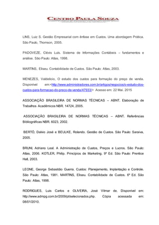 LINS, Luiz S. Gestão Empresarial com ênfase em Custos. Uma abordagem Prática.
São Paulo, Thomson, 2005.
PADOVEZE, Clóvis Luís. Sistema de Informações Contábeis – fundamentos e
análise. São Paulo: Atlas, 1998.
MARTINS, Eliseu. Contabilidade de Custos. São Paulo: Atlas, 2003.
MENEZES, Valdelício, O estudo dos custos para formação do preço de venda.
Disponível em:<http://www.administradores.com.br/artigos/negocios/o-estudo-dos-
custos-para-formacao-do-preco-de-venda/47933/> Acesso em: 22 Mai. 2015
ASSOCIAÇÃO BRASILEIRA DE NORMAS TÉCNICAS – ABNT. Elaboração de
Trabalhos Acadêmicos NBR. 14724, 2005.
ASSOCIAÇÃO BRASILEIRA DE NORMAS TÉCNICAS – ABNT. Referências
Bibliográficas NBR. 6023, 2002.
BERTÓ, Dalvio José e BEULKE, Rolando. Gestão de Custos. São Paulo: Saraiva,
2005.
BRUNI, Adriano Leal. A Administração de Custos, Preços e Lucros. São Paulo:
Atlas, 2006. KOTLER, Philip. Princípios de Marketing. 9º Ed. São Paulo: Prentice
Hall, 2003.
LEONE, George Sebastião Guerra. Custos: Planejamento, Implantação e Controle.
São Paulo: Atlas, 1981. MARTINS, Eliseu. Contabilidade de Custos. 6º Ed. São
Paulo: Atlas, 1998.
RODRIGUES, Luis Carlos e OLIVEIRA, José Vilmar de. Disponível em:
http://www.admpg.com.br/2009/pt/selecionados.php. Cópia acessada em:
08/01/2010.
 
